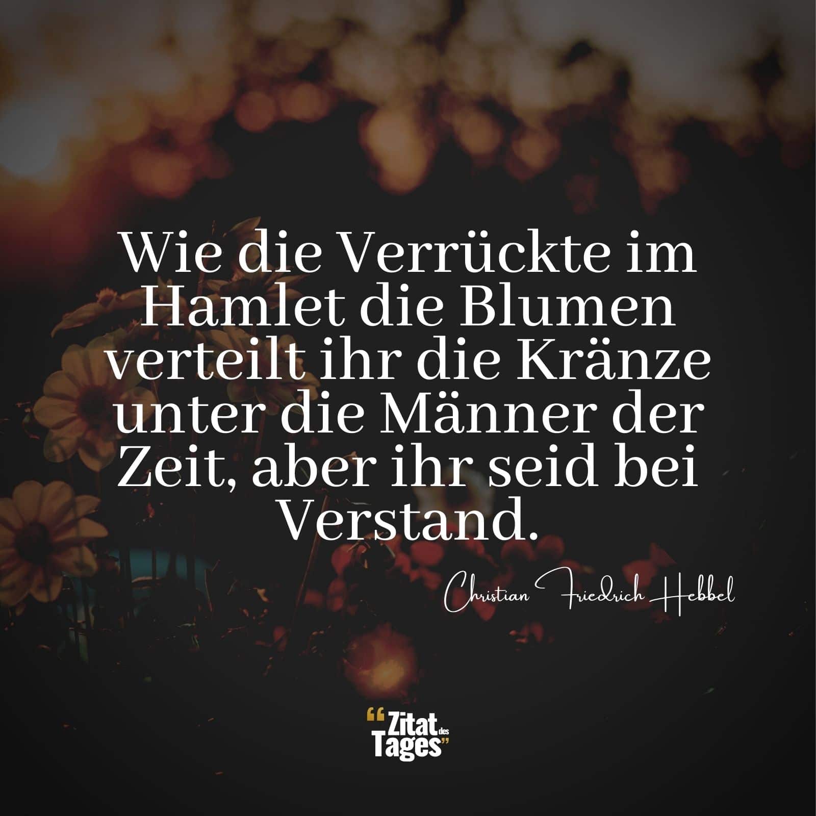 Wie die Verrückte im Hamlet die Blumen verteilt ihr die Kränze unter die Männer der Zeit, aber ihr seid bei Verstand. - Christian Friedrich Hebbel