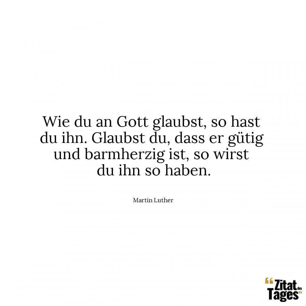 Wie du an Gott glaubst, so hast du ihn. Glaubst du, dass er gütig und barmherzig ist, so wirst du ihn so haben. - Martin Luther