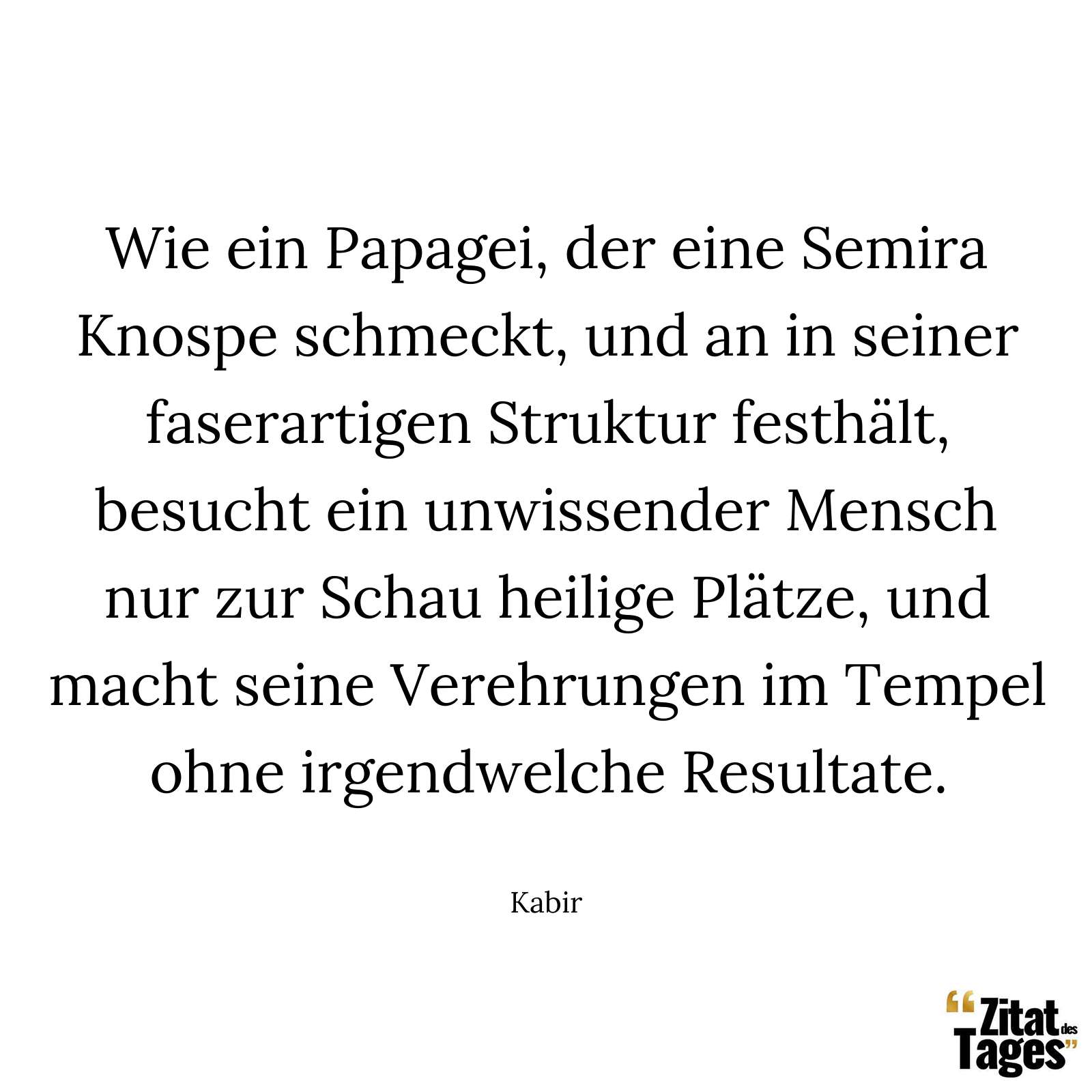 Wie ein Papagei, der eine Semira Knospe schmeckt, und an in seiner faserartigen Struktur festhält, besucht ein unwissender Mensch nur zur Schau heilige Plätze, und macht seine Verehrungen im Tempel ohne irgendwelche Resultate. - Kabir