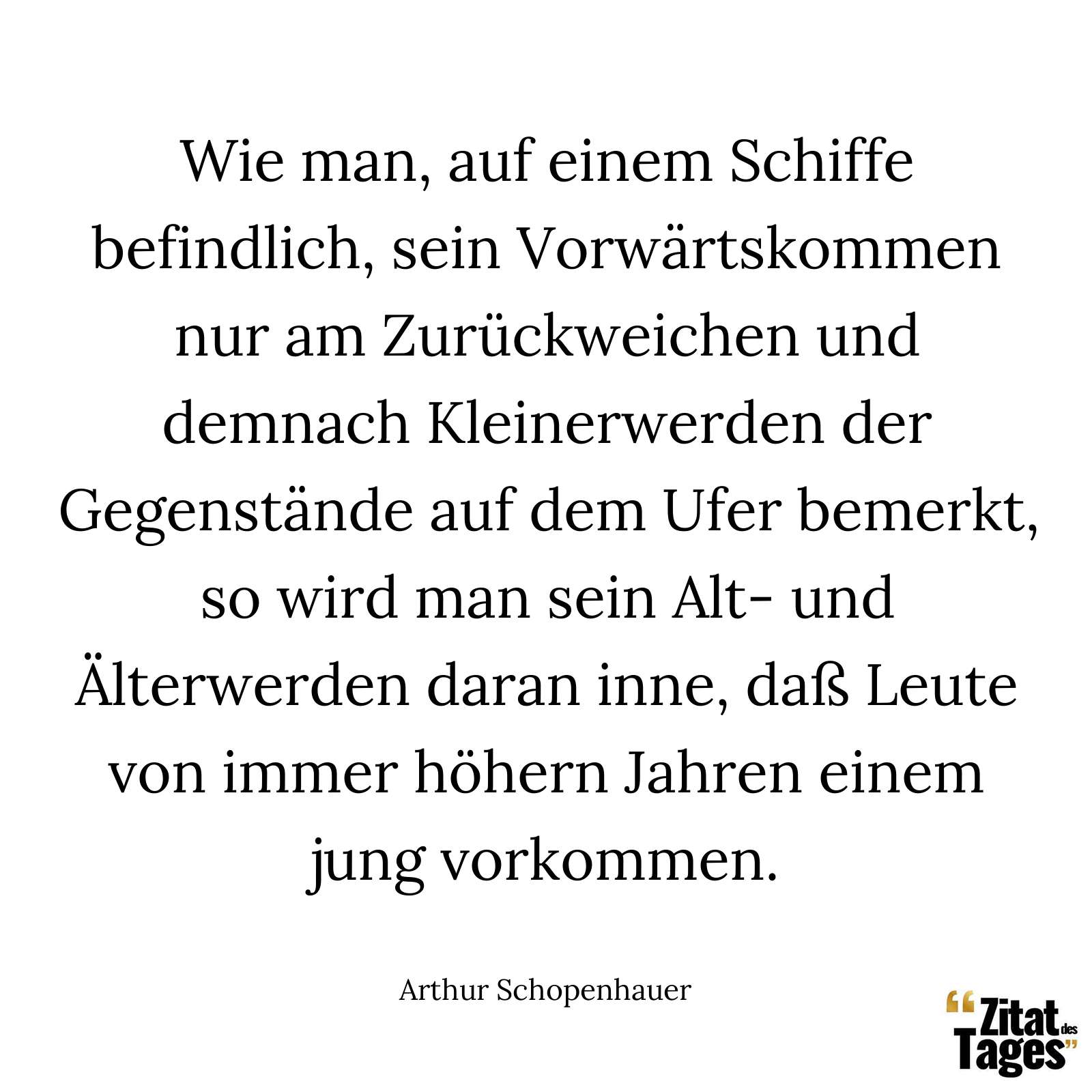 Wie man, auf einem Schiffe befindlich, sein Vorwärtskommen nur am Zurückweichen und demnach Kleinerwerden der Gegenstände auf dem Ufer bemerkt, so wird man sein Alt- und Älterwerden daran inne, daß Leute von immer höhern Jahren einem jung vorkommen. - Arthur Schopenhauer