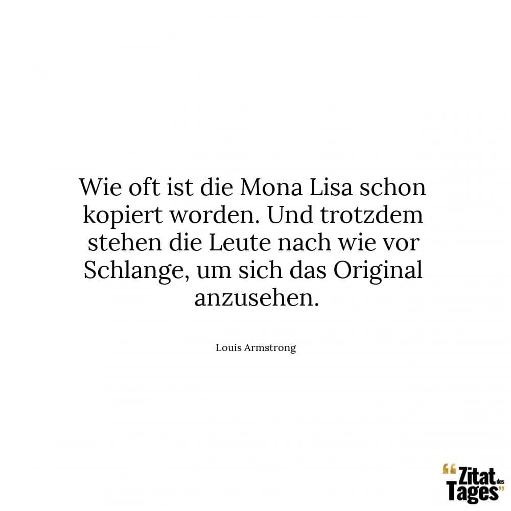 Wie oft ist die Mona Lisa schon kopiert worden. Und trotzdem stehen die Leute nach wie vor Schlange, um sich das Original anzusehen. - Louis Armstrong