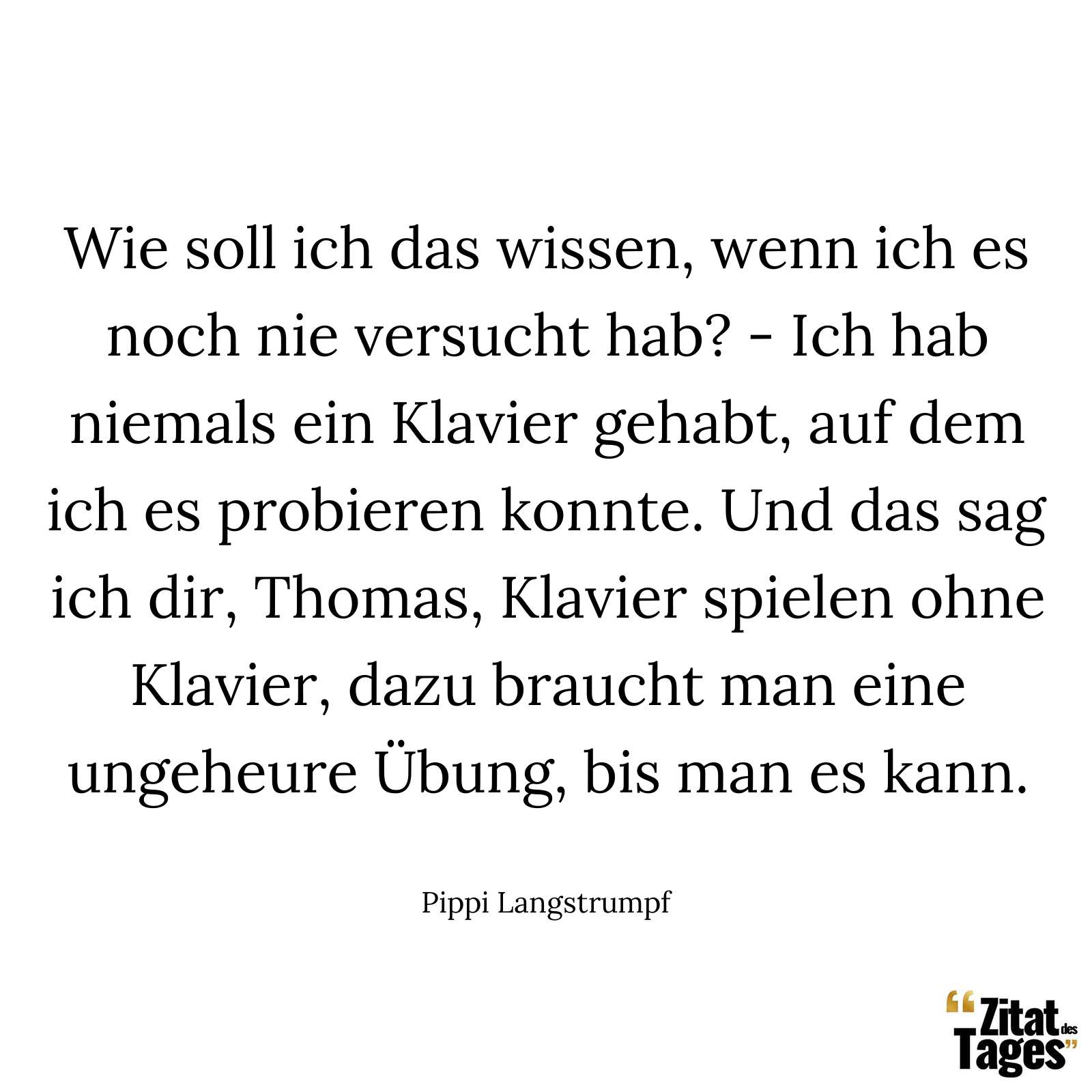 Wie soll ich das wissen, wenn ich es noch nie versucht hab? - Ich hab niemals ein Klavier gehabt, auf dem ich es probieren konnte. Und das sag ich dir, Thomas, Klavier spielen ohne Klavier, dazu braucht man eine ungeheure Übung, bis man es kann. - Pippi Langstrumpf