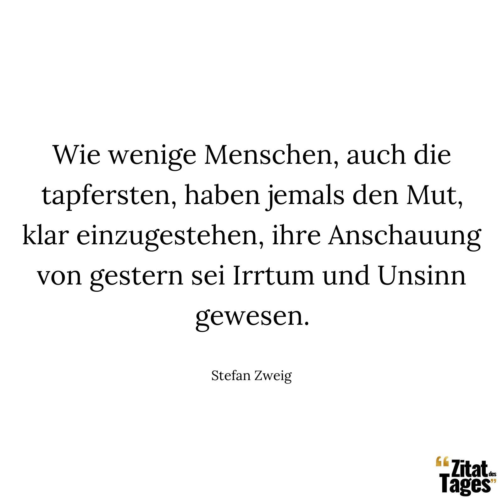 Wie wenige Menschen, auch die tapfersten, haben jemals den Mut, klar einzugestehen, ihre Anschauung von gestern sei Irrtum und Unsinn gewesen. - Stefan Zweig