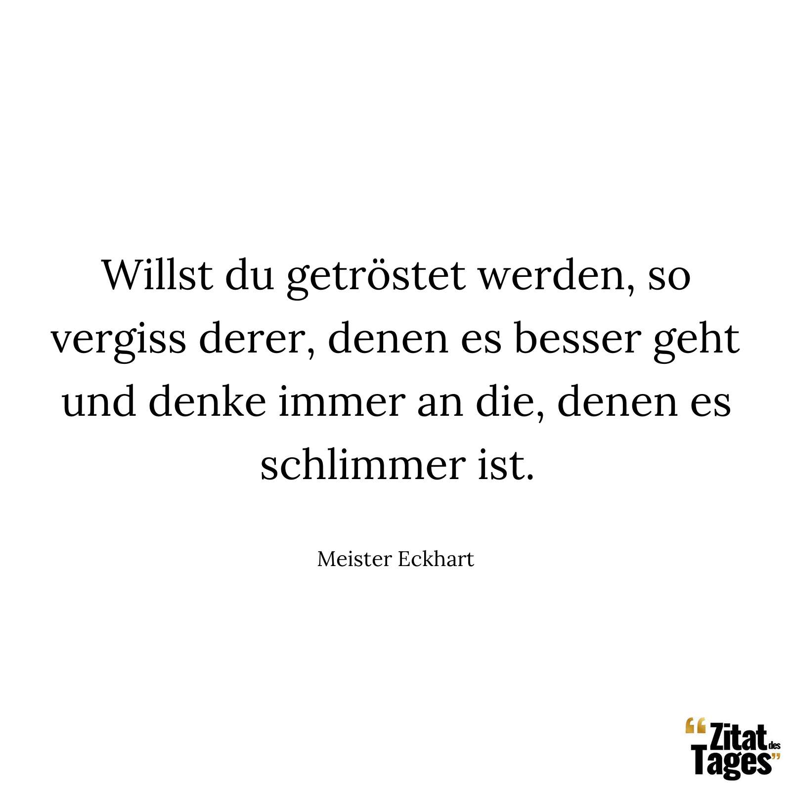 Willst du getröstet werden, so vergiss derer, denen es besser geht und denke immer an die, denen es schlimmer ist. - Meister Eckhart