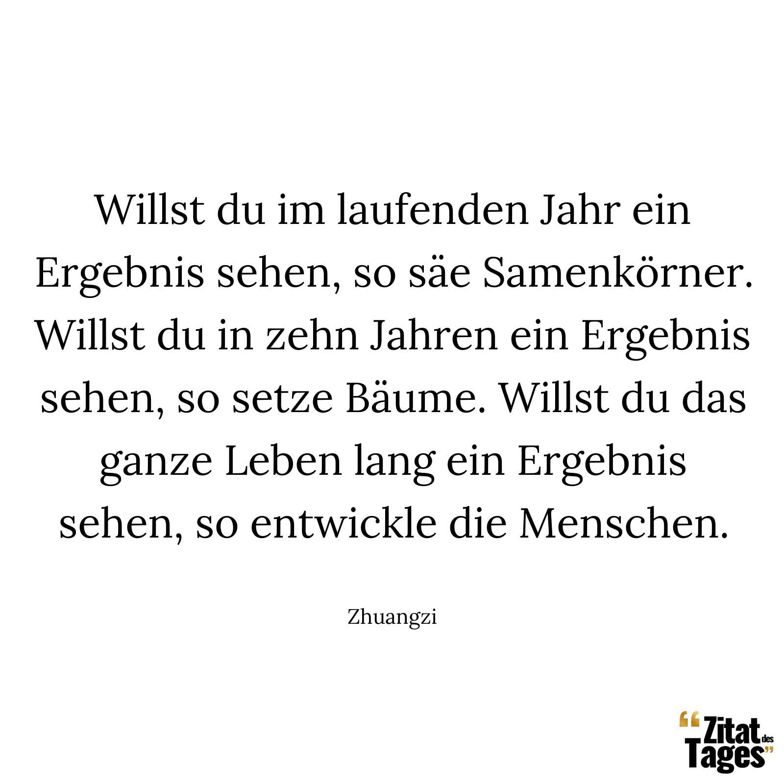 Willst du im laufenden Jahr ein Ergebnis sehen, so säe Samenkörner. Willst du in zehn Jahren ein Ergebnis sehen, so setze Bäume. Willst du das ganze Leben lang ein Ergebnis sehen, so entwickle die Menschen. - Zhuangzi