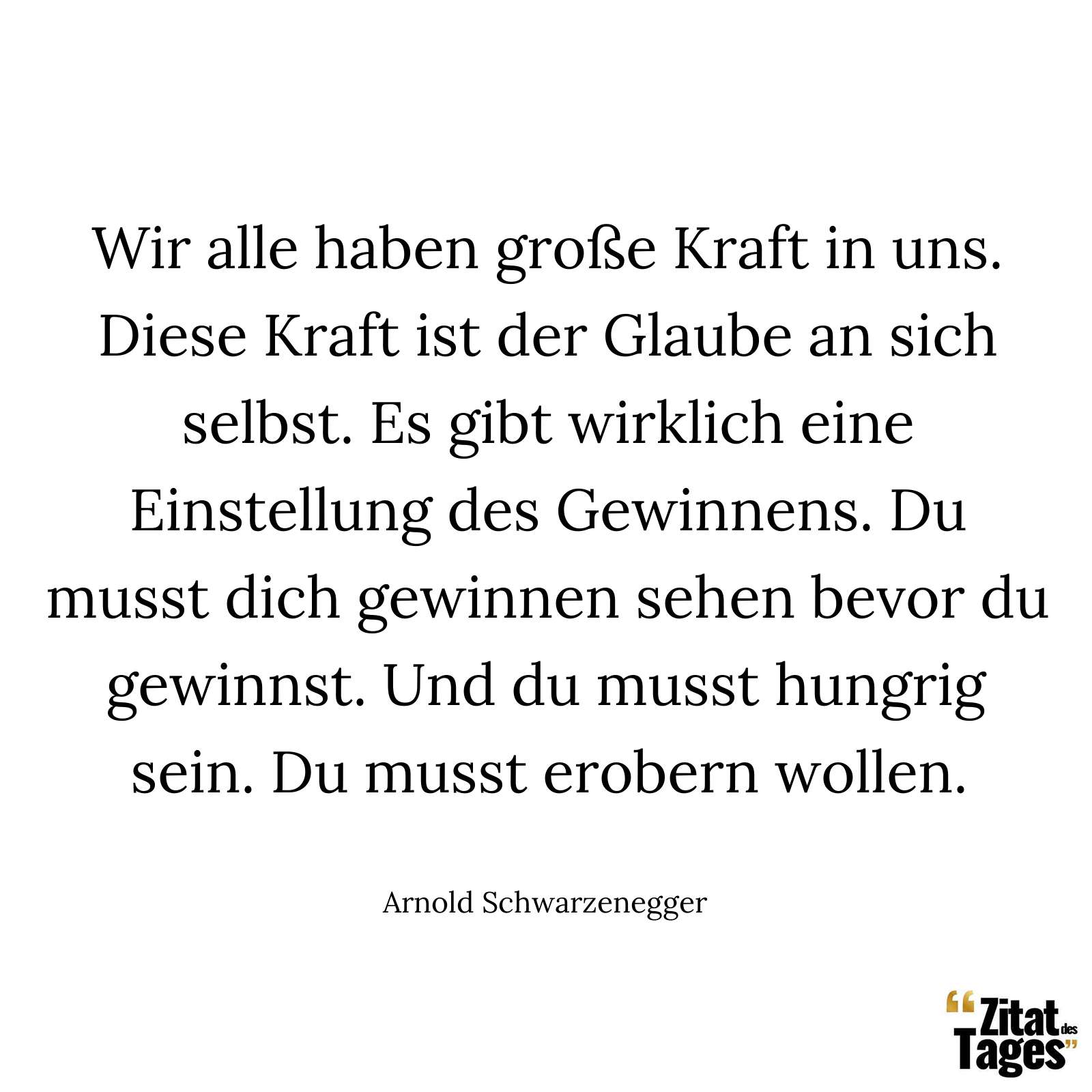 Wir alle haben große Kraft in uns. Diese Kraft ist der Glaube an sich selbst. Es gibt wirklich eine Einstellung des Gewinnens. Du musst dich gewinnen sehen bevor du gewinnst. Und du musst hungrig sein. Du musst erobern wollen. - Arnold Schwarzenegger