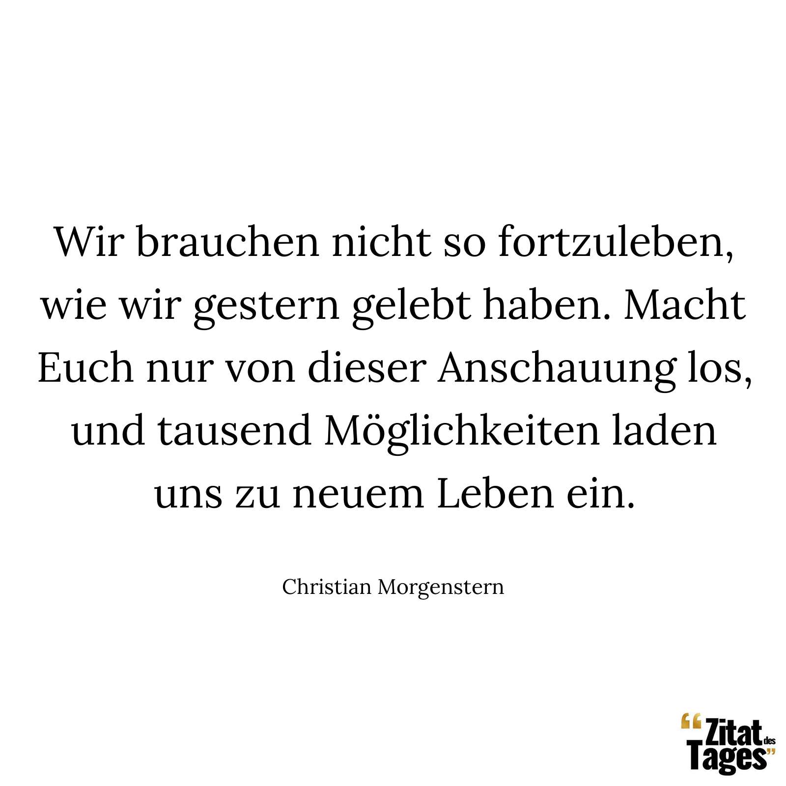 Wir brauchen nicht so fortzuleben, wie wir gestern gelebt haben. Macht Euch nur von dieser Anschauung los, und tausend Möglichkeiten laden uns zu neuem Leben ein. - Christian Morgenstern