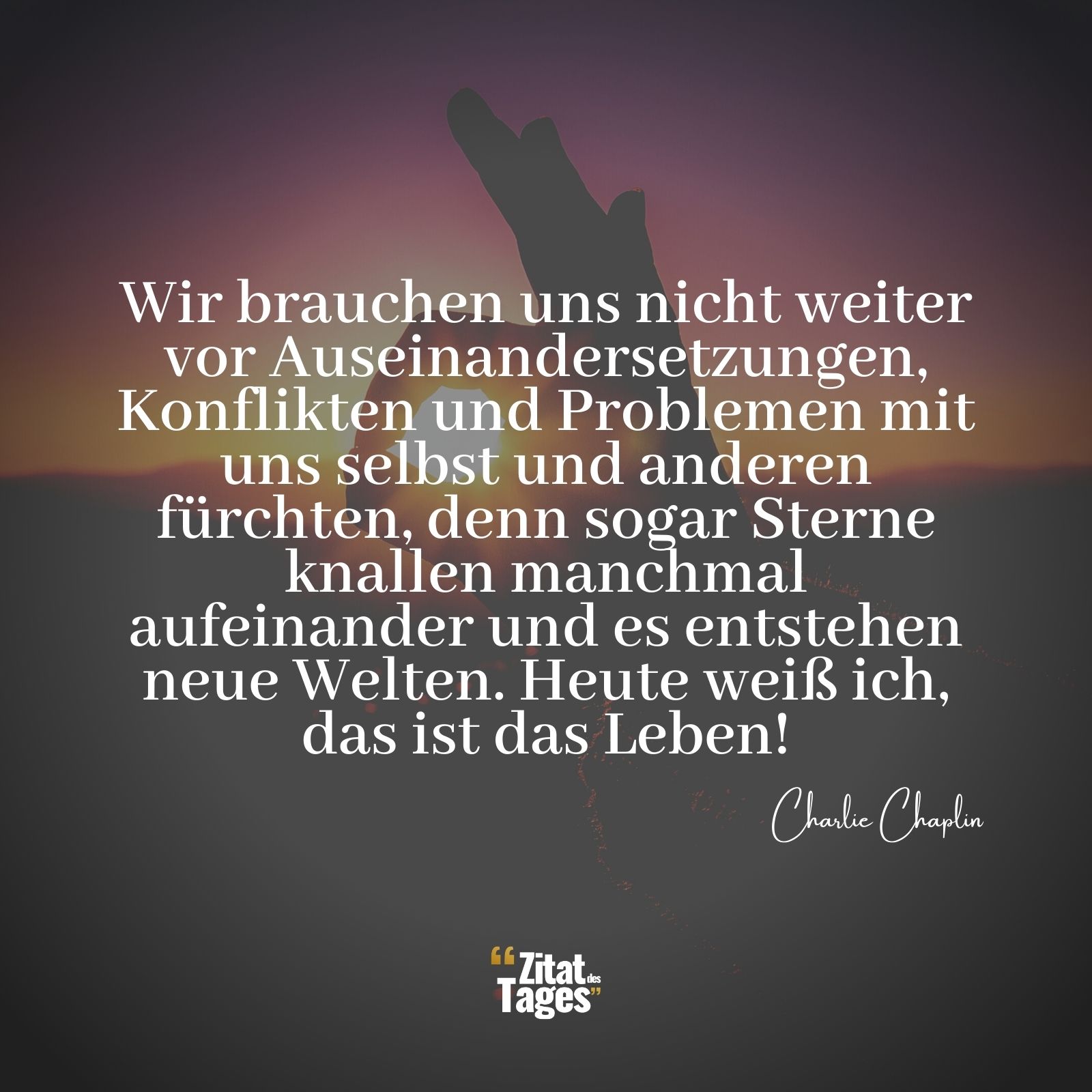 Wir brauchen uns nicht weiter vor Auseinandersetzungen, Konflikten und Problemen mit uns selbst und anderen fürchten, denn sogar Sterne knallen manchmal aufeinander und es entstehen neue Welten. Heute weiß ich, das ist das Leben! - Charlie Chaplin