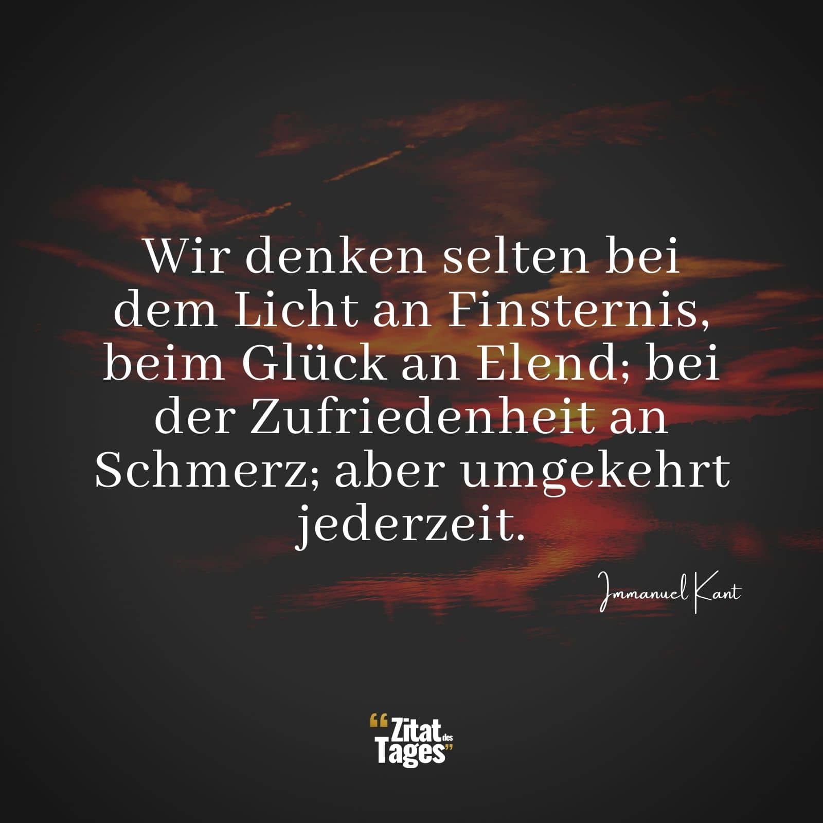 Wir denken selten bei dem Licht an Finsternis, beim Glück an Elend; bei der Zufriedenheit an Schmerz; aber umgekehrt jederzeit. - Immanuel Kant