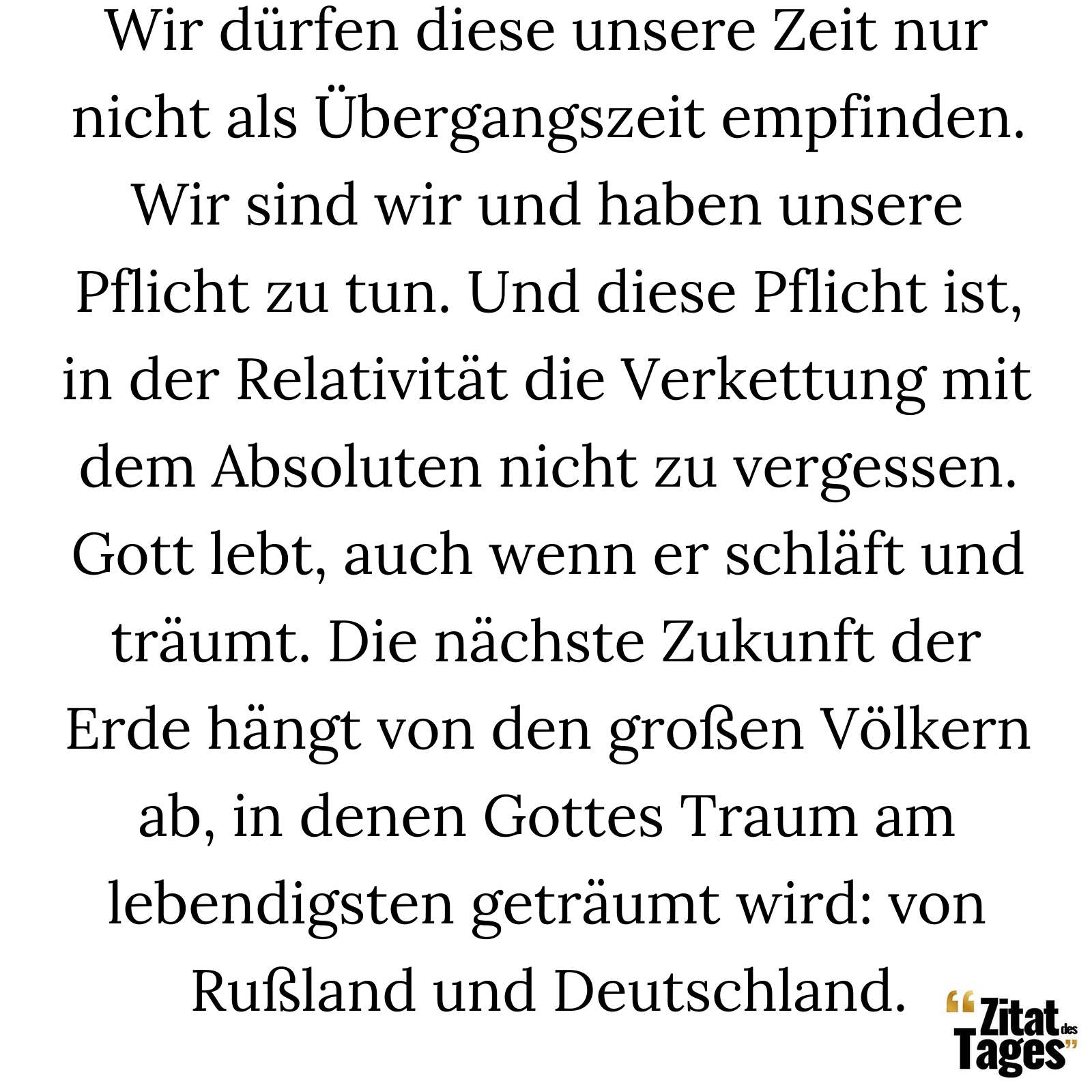 Wir dürfen diese unsere Zeit nur nicht als Übergangszeit empfinden. Wir sind wir und haben unsere Pflicht zu tun. Und diese Pflicht ist, in der Relativität die Verkettung mit dem Absoluten nicht zu vergessen. Gott lebt, auch wenn er schläft und träumt. Die nächste Zukunft der Erde hängt von den großen Völkern ab, in denen Gottes Traum am lebendigsten geträumt wird: von Rußland und Deutschland. - Klabund