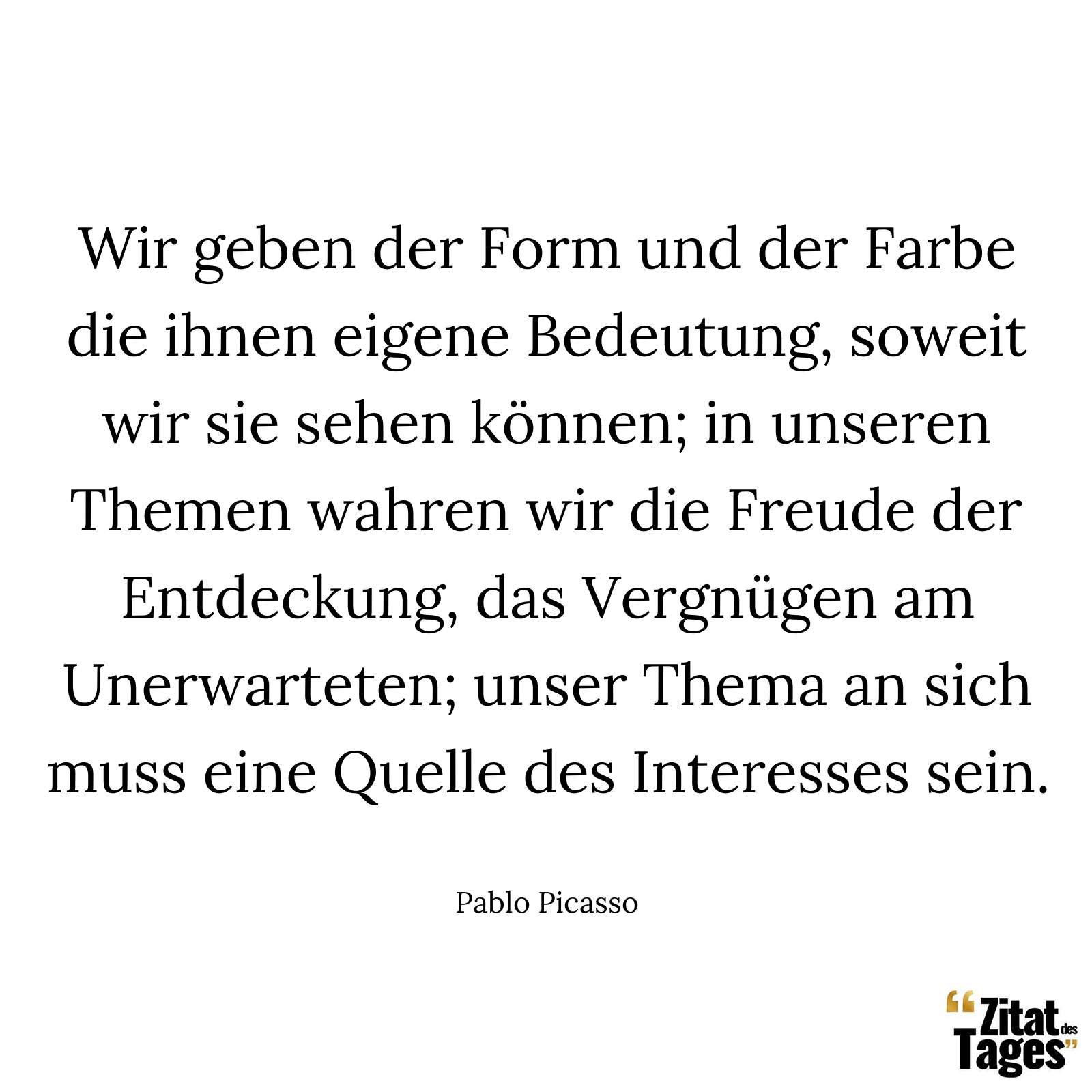 Wir geben der Form und der Farbe die ihnen eigene Bedeutung, soweit wir sie sehen können; in unseren Themen wahren wir die Freude der Entdeckung, das Vergnügen am Unerwarteten; unser Thema an sich muss eine Quelle des Interesses sein. - Pablo Picasso