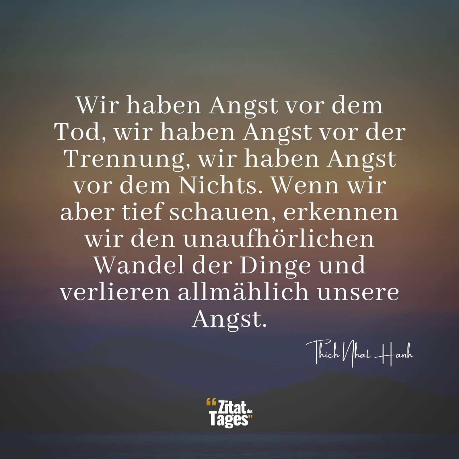 Wir haben Angst vor dem Tod, wir haben Angst vor der Trennung, wir haben Angst vor dem Nichts. Wenn wir aber tief schauen, erkennen wir den unaufhörlichen Wandel der Dinge und verlieren allmählich unsere Angst. - Thich Nhat Hanh