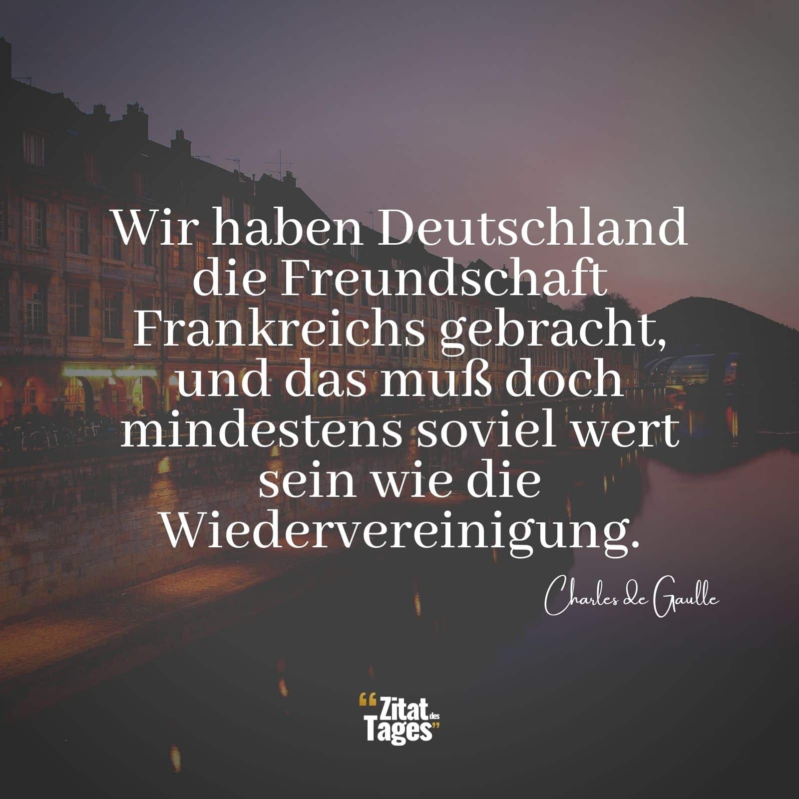 Wir haben Deutschland die Freundschaft Frankreichs gebracht, und das muß doch mindestens soviel wert sein wie die Wiedervereinigung. - Charles de Gaulle