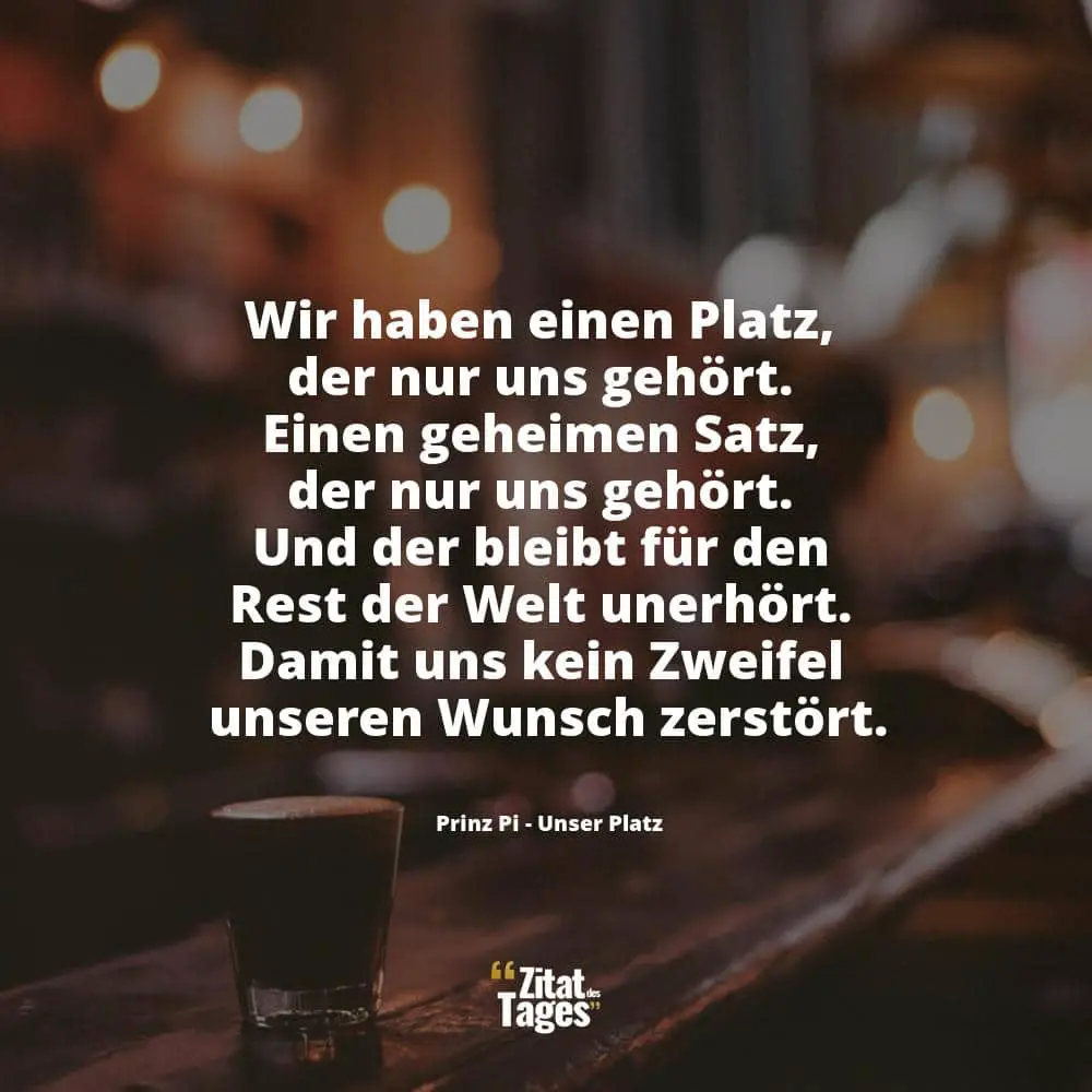 Wir haben einen Platz, der nur uns gehört. Einen geheimen Satz, der nur uns gehört. Und der bleibt für den Rest der Welt unerhört. Damit uns kein Zweifel unseren Wunsch zerstört. - Prinz Pi