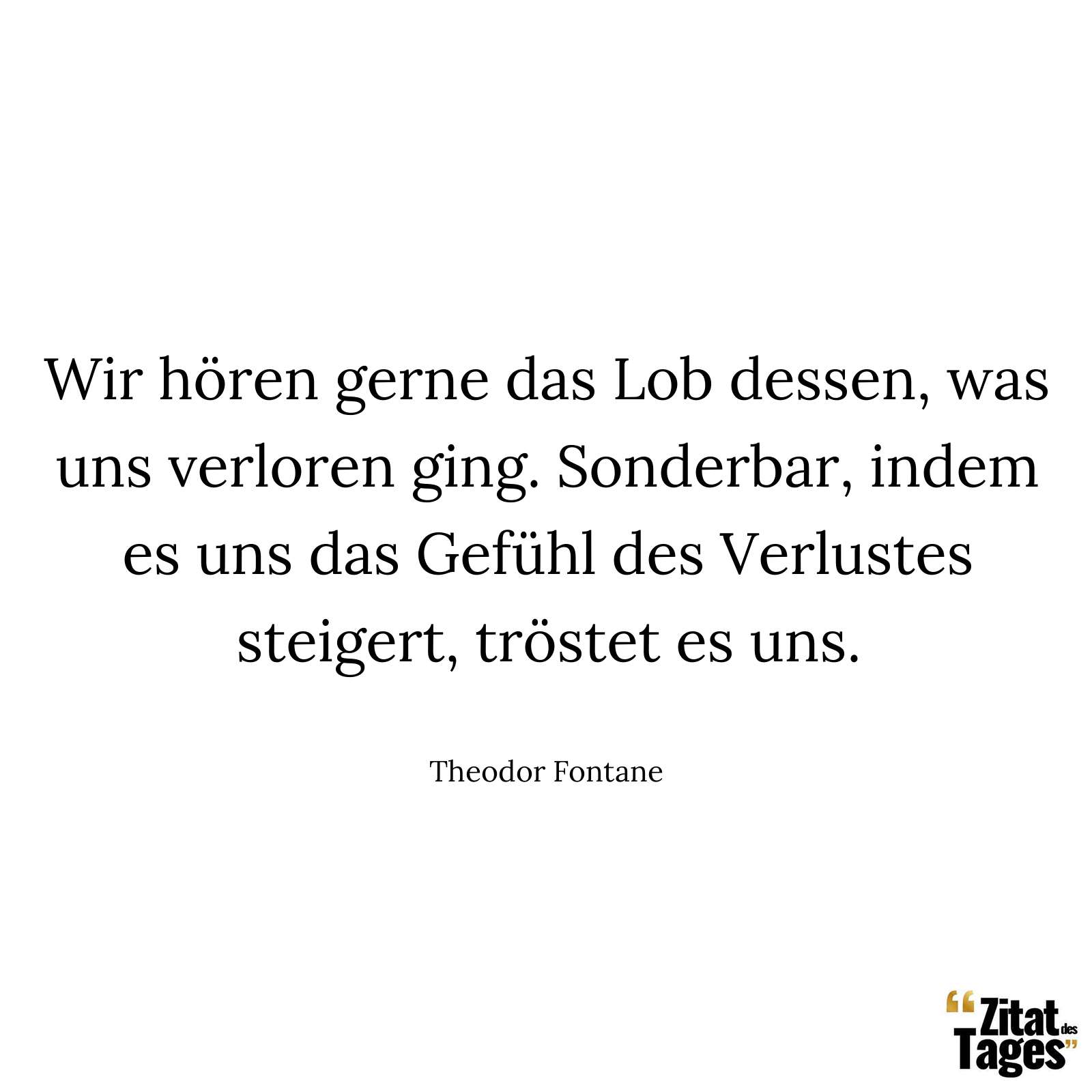 Wir hören gerne das Lob dessen, was uns verloren ging. Sonderbar, indem es uns das Gefühl des Verlustes steigert, tröstet es uns. - Theodor Fontane