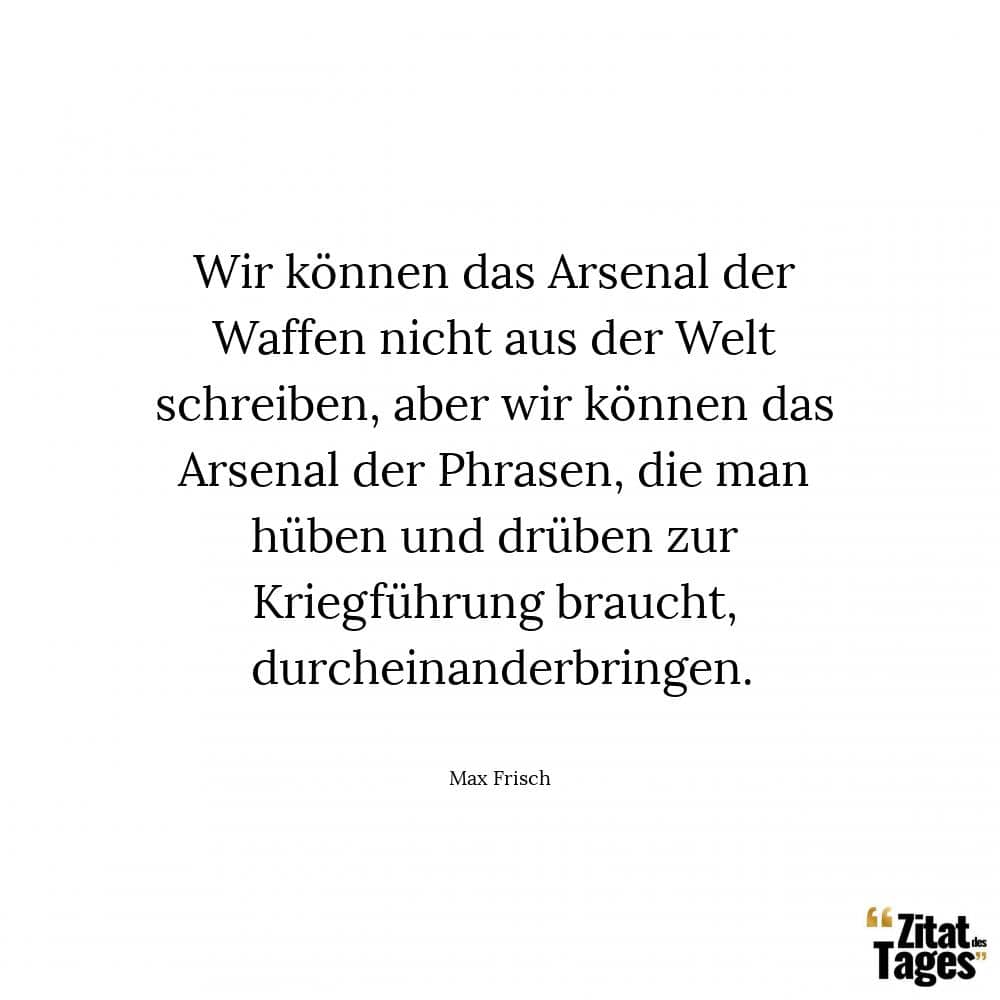 Wir können das Arsenal der Waffen nicht aus der Welt schreiben, aber wir können das Arsenal der Phrasen, die man hüben und drüben zur Kriegführung braucht, durcheinanderbringen. - Max Frisch