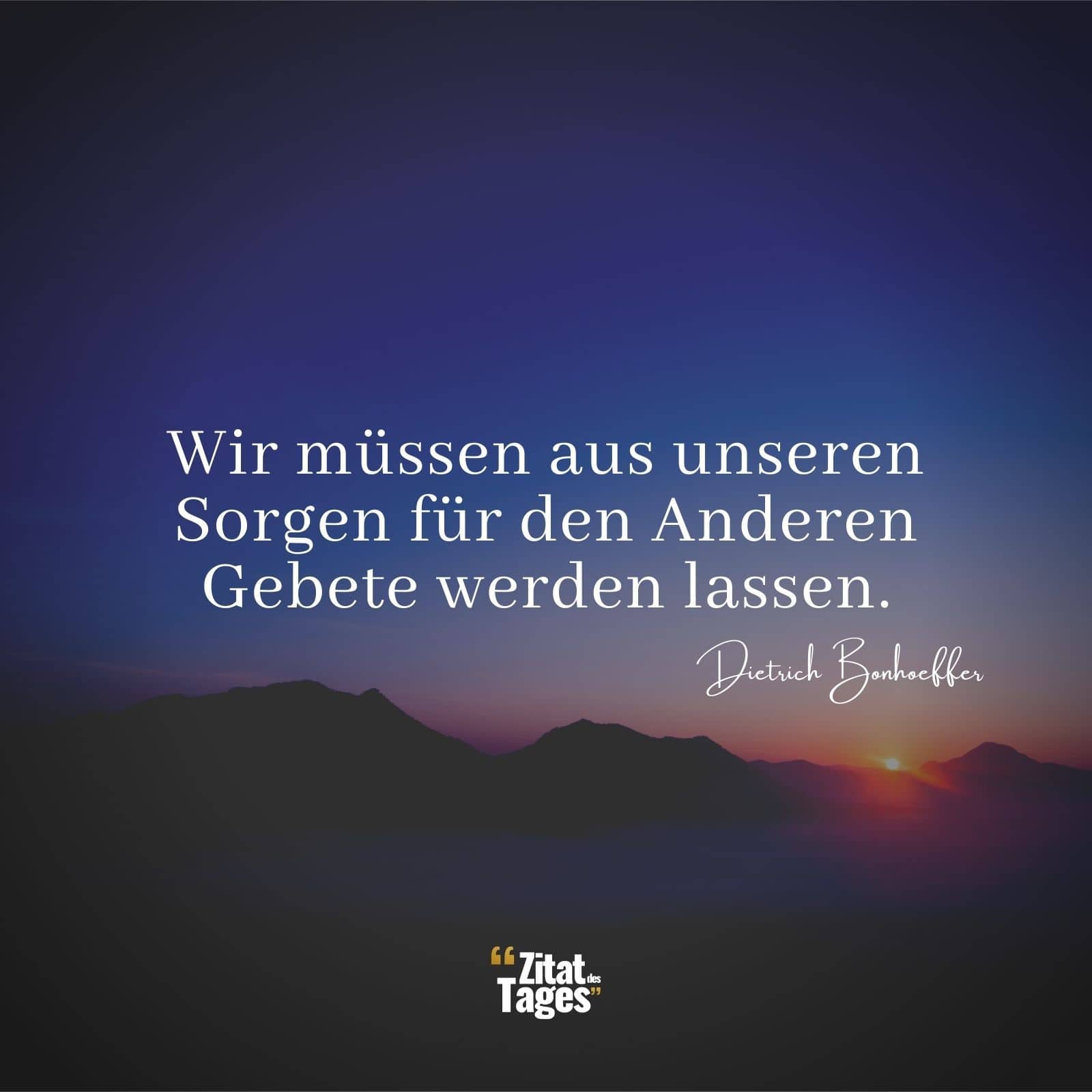 Wir müssen aus unseren Sorgen für den Anderen Gebete werden lassen. - Dietrich Bonhoeffer