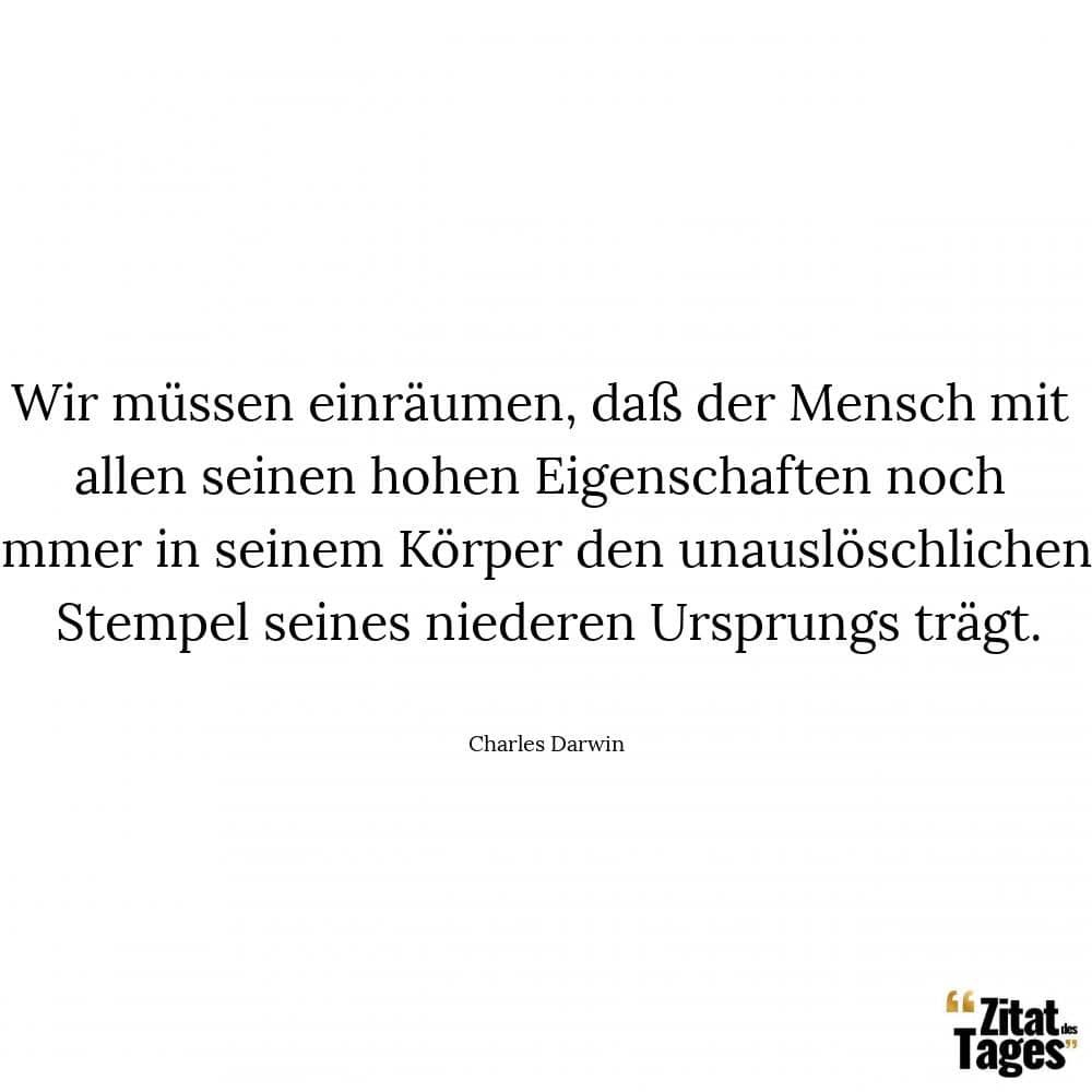 Wir müssen einräumen, daß der Mensch mit allen seinen hohen Eigenschaften noch immer in seinem Körper den unauslöschlichen Stempel seines niederen Ursprungs trägt. - Charles Darwin