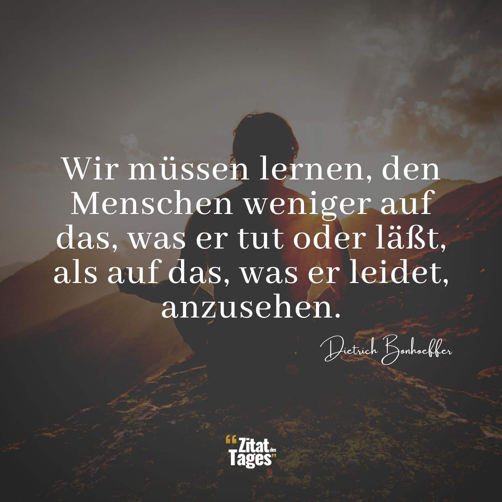 Wir müssen lernen, den Menschen weniger auf das, was er tut oder läßt, als auf das, was er leidet, anzusehen. - Dietrich Bonhoeffer