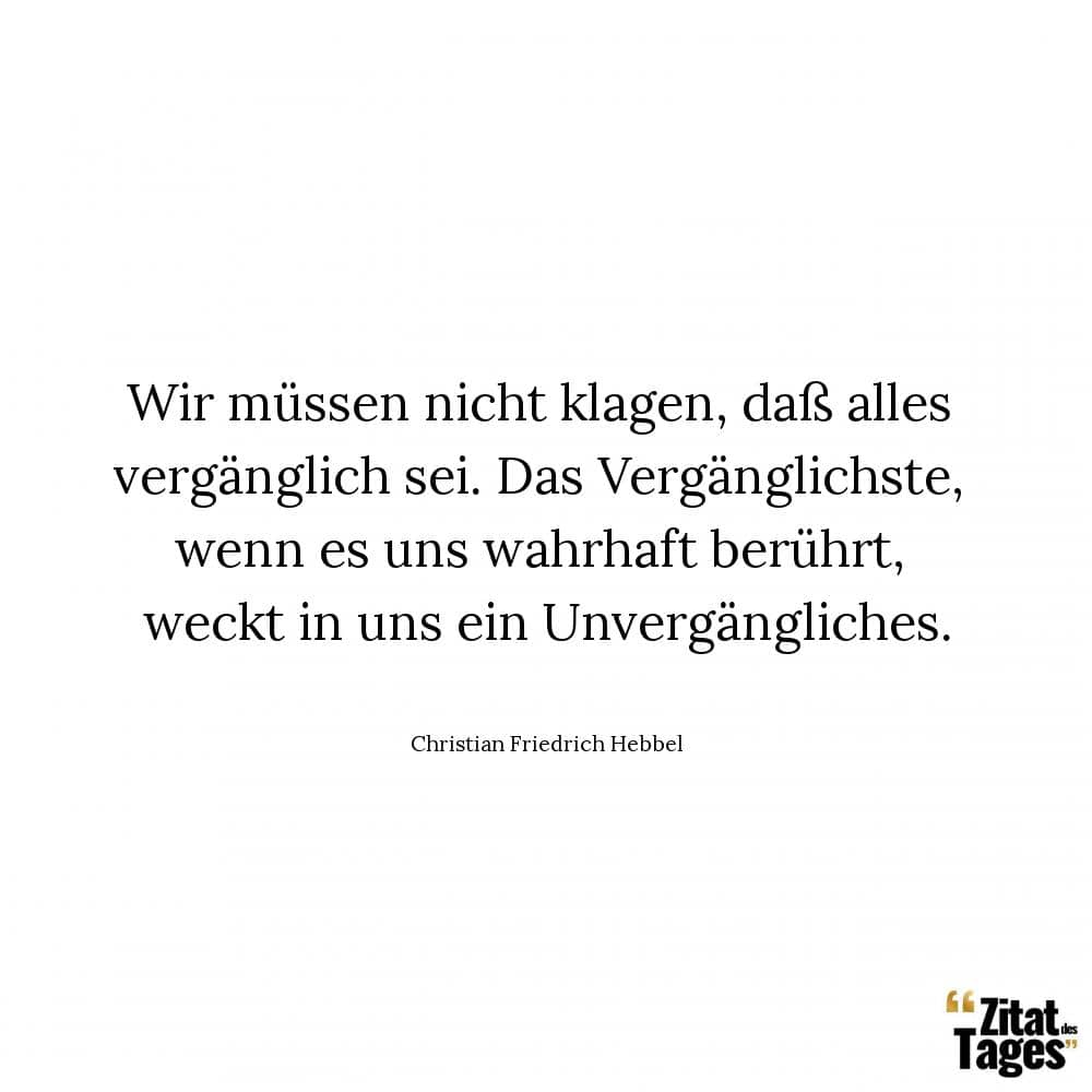 Wir müssen nicht klagen, daß alles vergänglich sei. Das Vergänglichste, wenn es uns wahrhaft berührt, weckt in uns ein Unvergängliches. - Christian Friedrich Hebbel