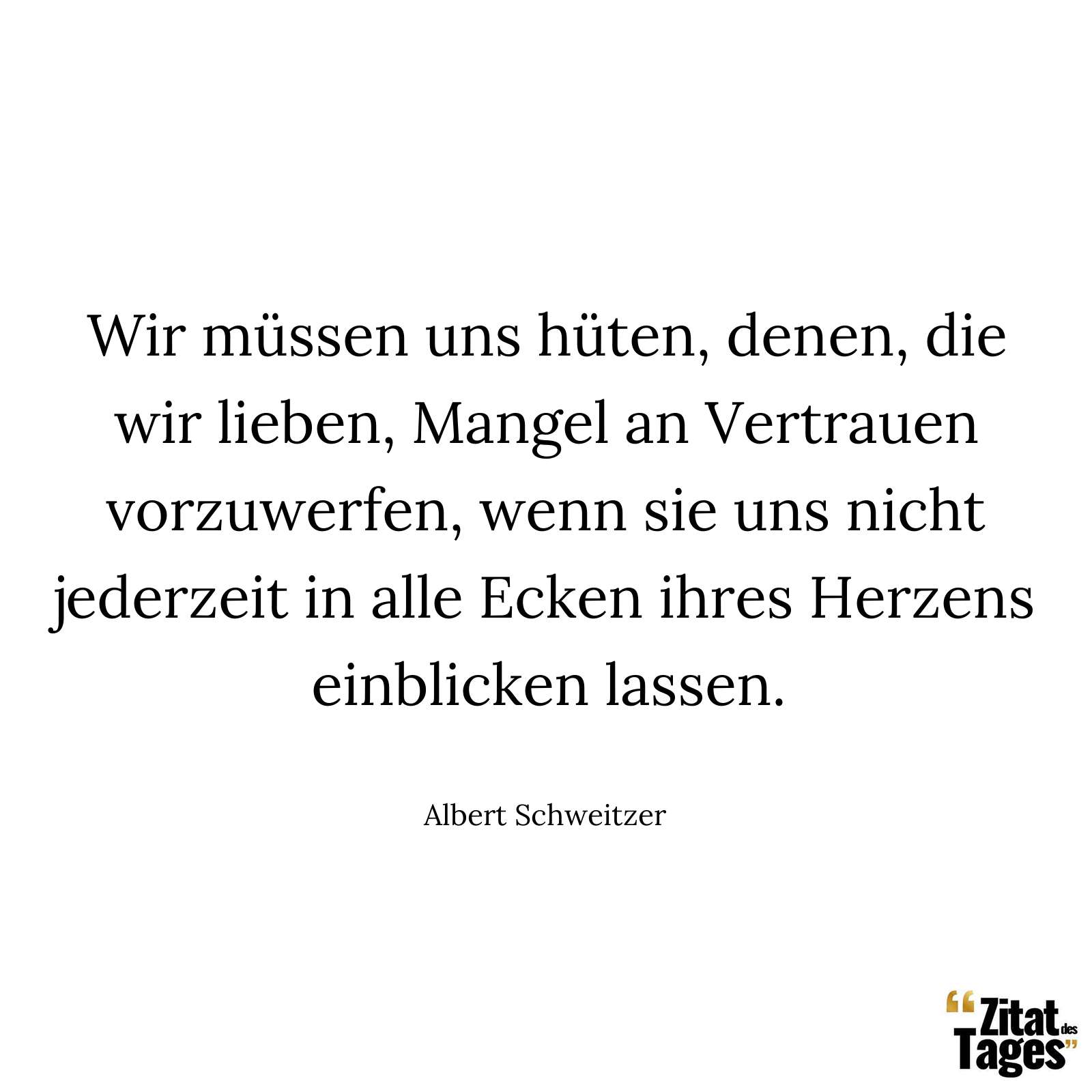 Wir müssen uns hüten, denen, die wir lieben, Mangel an Vertrauen vorzuwerfen, wenn sie uns nicht jederzeit in alle Ecken ihres Herzens einblicken lassen. - Albert Schweitzer