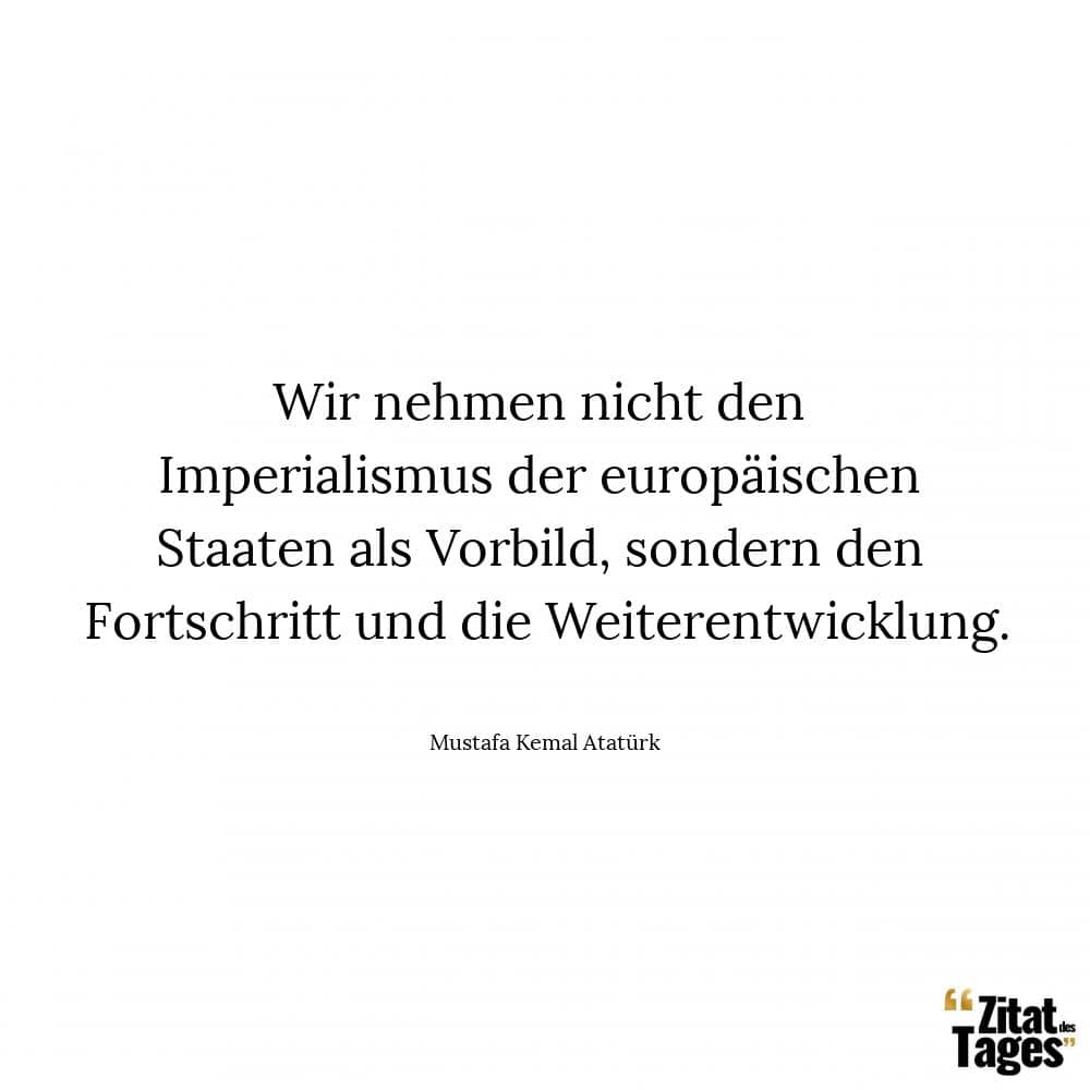 Wir nehmen nicht den Imperialismus der europäischen Staaten als Vorbild, sondern den Fortschritt und die Weiterentwicklung. - Mustafa Kemal Atatürk