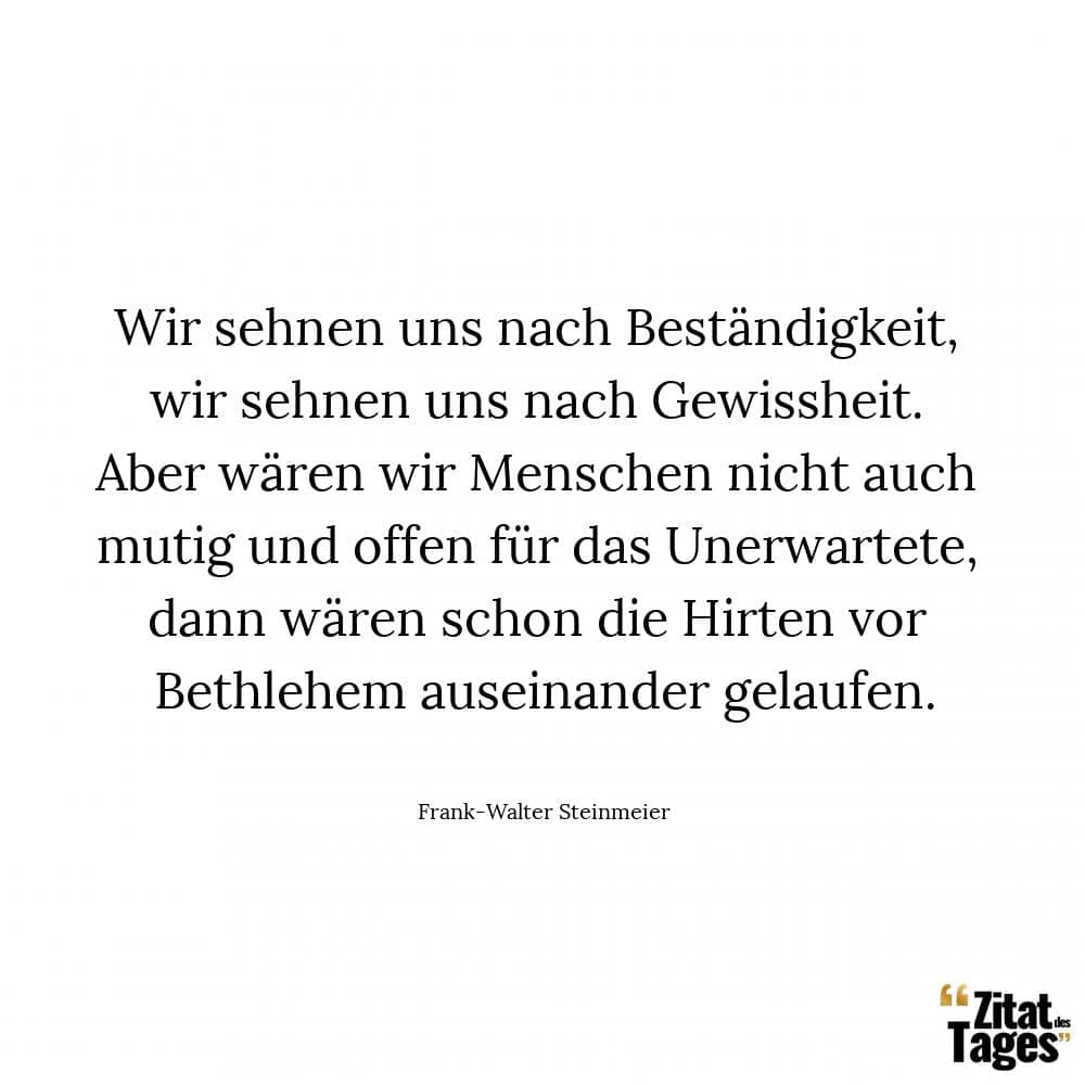 Wir sehnen uns nach Beständigkeit, wir sehnen uns nach Gewissheit. Aber wären wir Menschen nicht auch mutig und offen für das Unerwartete, dann wären schon die Hirten vor Bethlehem auseinander gelaufen. - Frank-Walter Steinmeier