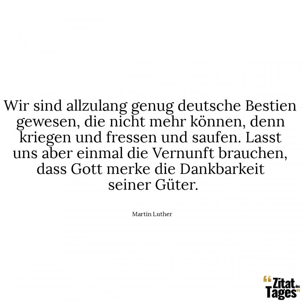 Wir sind allzulang genug deutsche Bestien gewesen, die nicht mehr können, denn kriegen und fressen und saufen. Lasst uns aber einmal die Vernunft brauchen, dass Gott merke die Dankbarkeit seiner Güter. - Martin Luther