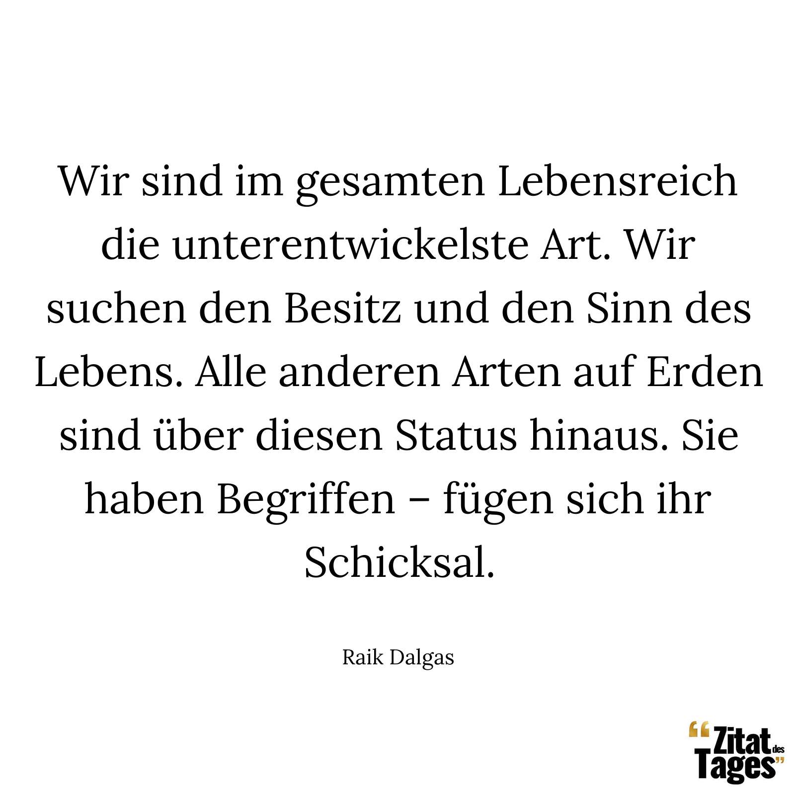 Wir sind im gesamten Lebensreich die unterentwickelste Art. Wir suchen den Besitz und den Sinn des Lebens. Alle anderen Arten auf Erden sind über diesen Status hinaus. Sie haben Begriffen – fügen sich ihr Schicksal. - Raik Dalgas