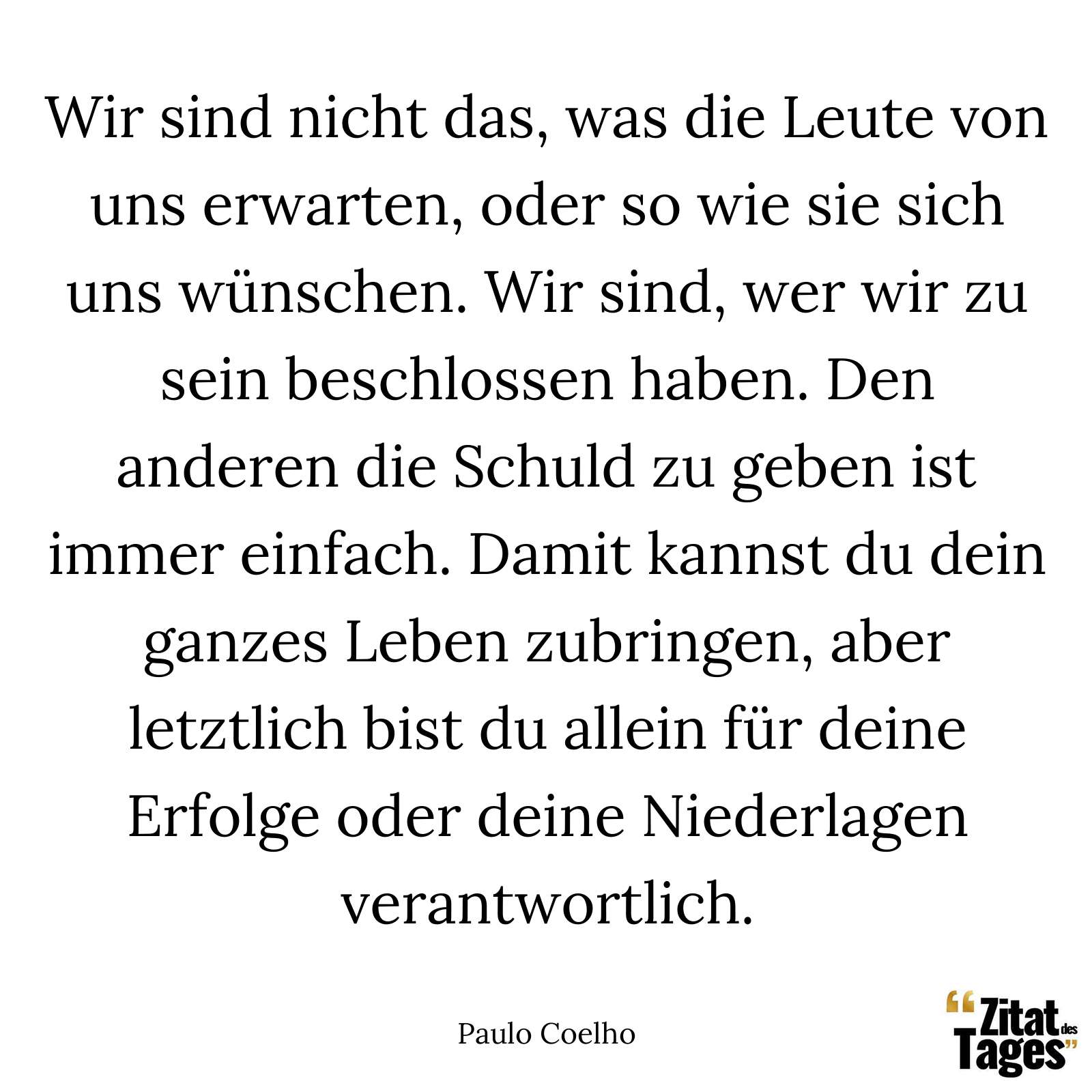 Wir sind nicht das, was die Leute von uns erwarten, oder so wie sie sich uns wünschen. Wir sind, wer wir zu sein beschlossen haben. Den anderen die Schuld zu geben ist immer einfach. Damit kannst du dein ganzes Leben zubringen, aber letztlich bist du allein für deine Erfolge oder deine Niederlagen verantwortlich. - Paulo Coelho