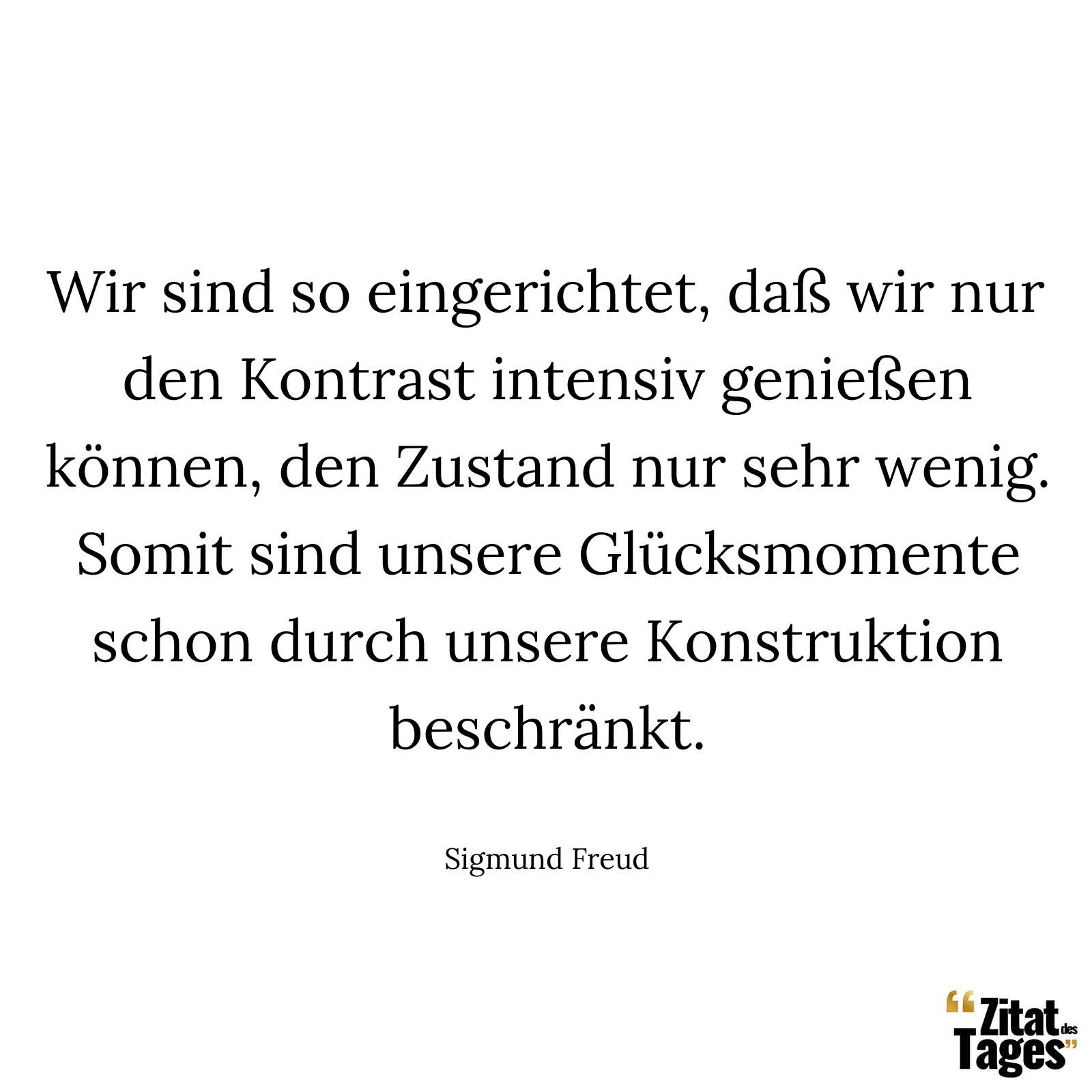 Wir sind so eingerichtet, daß wir nur den Kontrast intensiv genießen können, den Zustand nur sehr wenig. Somit sind unsere Glücksmomente schon durch unsere Konstruktion beschränkt. - Sigmund Freud