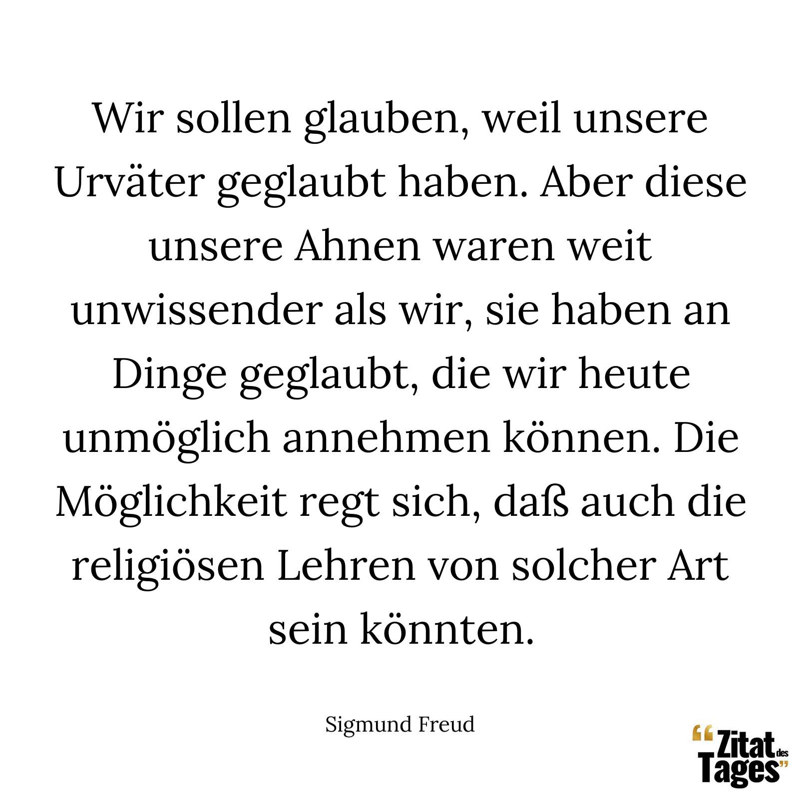 Wir sollen glauben, weil unsere Urväter geglaubt haben. Aber diese unsere Ahnen waren weit unwissender als wir, sie haben an Dinge geglaubt, die wir heute unmöglich annehmen können. Die Möglichkeit regt sich, daß auch die religiösen Lehren von solcher Art sein könnten. - Sigmund Freud