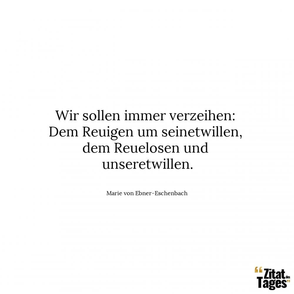 Wir sollen immer verzeihen: Dem Reuigen um seinetwillen, dem Reuelosen und unseretwillen. - Marie von Ebner-Eschenbach