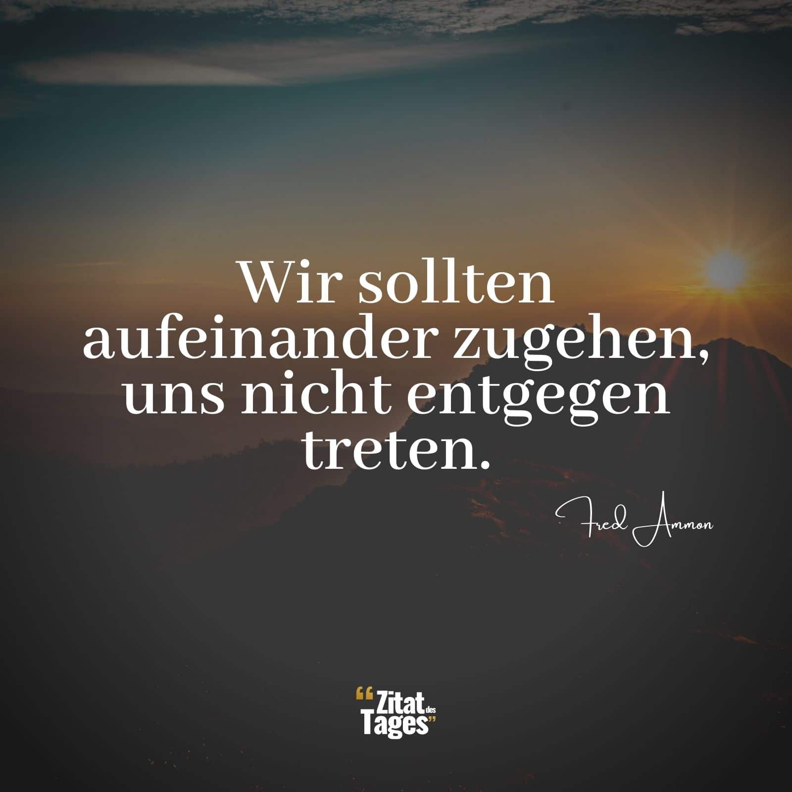 Wir sollten aufeinander zugehen, uns nicht entgegen treten. - Fred Ammon