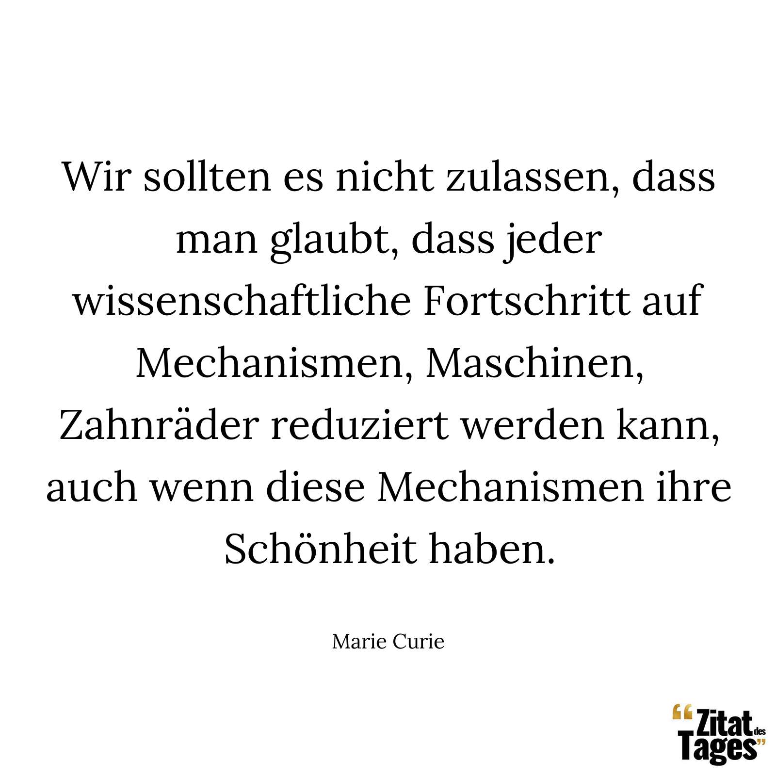 Wir sollten es nicht zulassen, dass man glaubt, dass jeder wissenschaftliche Fortschritt auf Mechanismen, Maschinen, Zahnräder reduziert werden kann, auch wenn diese Mechanismen ihre Schönheit haben. - Marie Curie