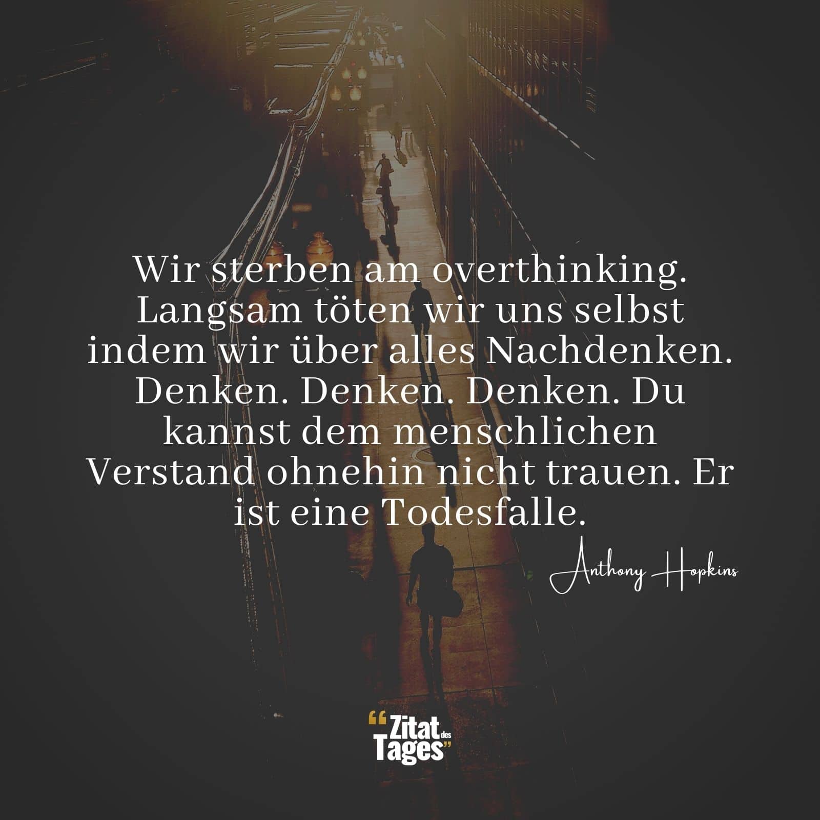 Wir sterben am overthinking. Langsam töten wir uns selbst indem wir über alles Nachdenken. Denken. Denken. Denken. Du kannst dem menschlichen Verstand ohnehin nicht trauen. Er ist eine Todesfalle. - Anthony Hopkins