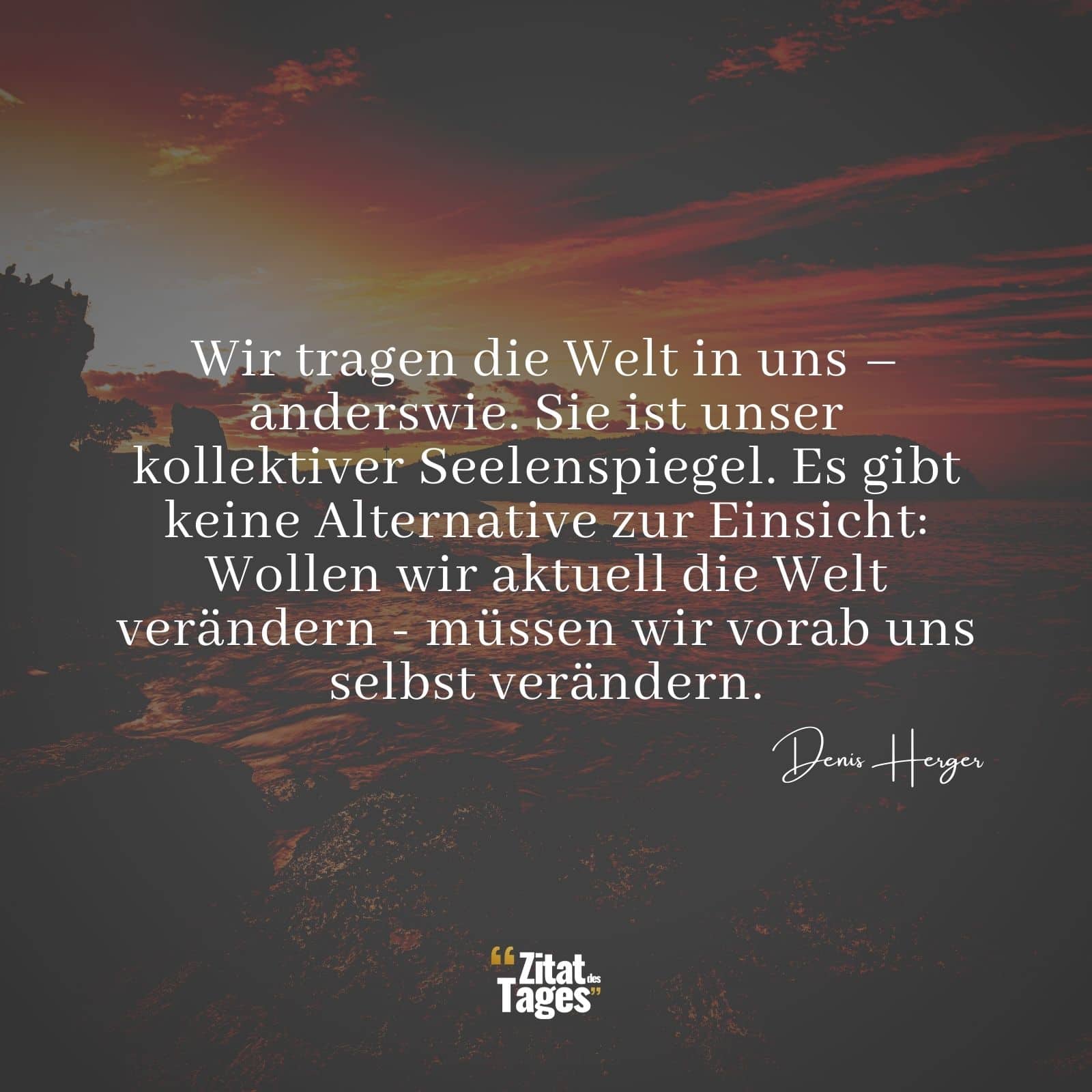 Wir tragen die Welt in uns – anderswie. Sie ist unser kollektiver Seelenspiegel. Es gibt keine Alternative zur Einsicht: Wollen wir aktuell die Welt verändern - müssen wir vorab uns selbst verändern. - Denis Herger