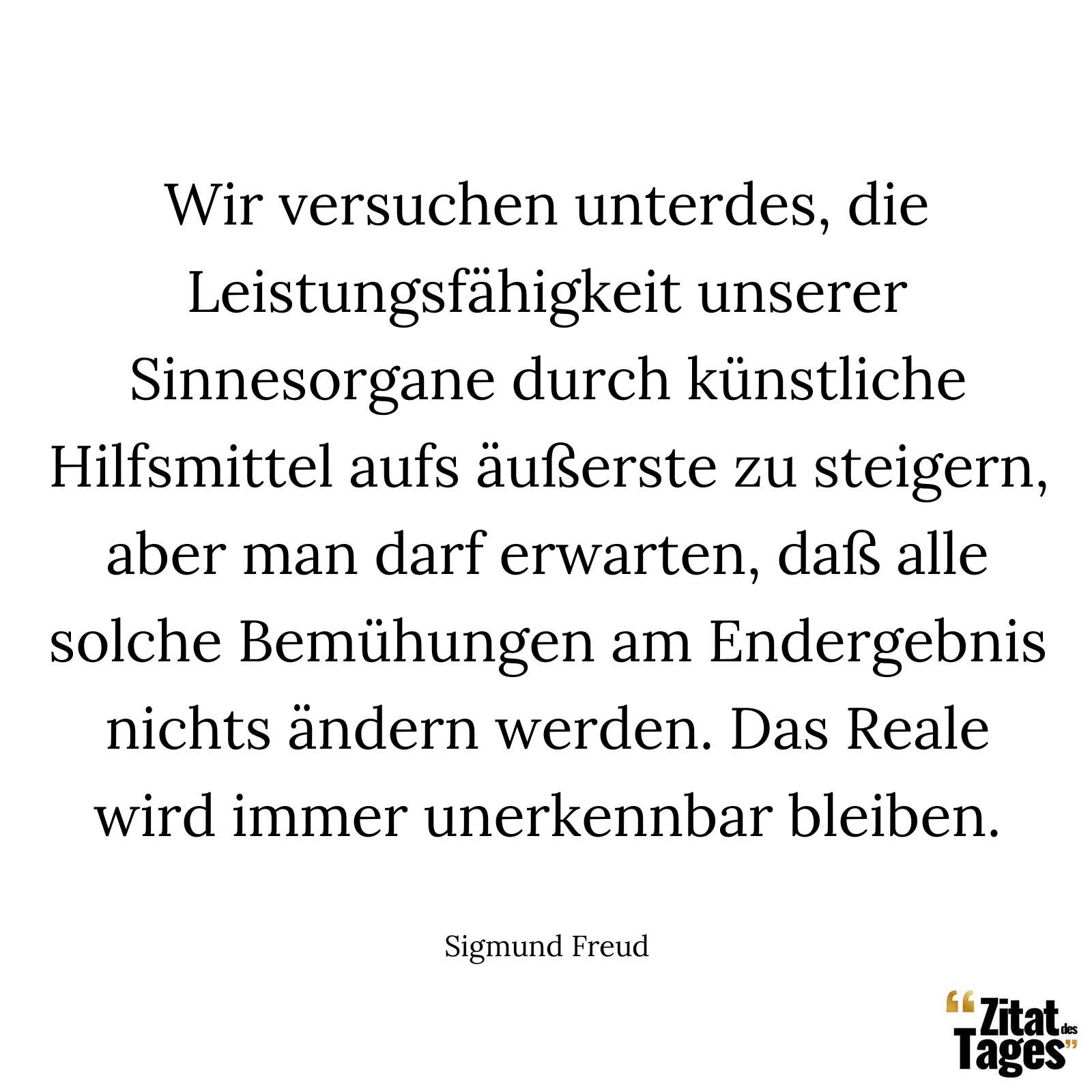 Wir versuchen unterdes, die Leistungsfähigkeit unserer Sinnesorgane durch künstliche Hilfsmittel aufs äußerste zu steigern, aber man darf erwarten, daß alle solche Bemühungen am Endergebnis nichts ändern werden. Das Reale wird immer unerkennbar bleiben. - Sigmund Freud