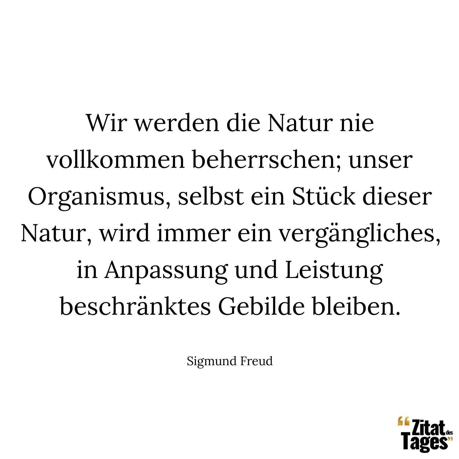 Wir werden die Natur nie vollkommen beherrschen; unser Organismus, selbst ein Stück dieser Natur, wird immer ein vergängliches, in Anpassung und Leistung beschränktes Gebilde bleiben. - Sigmund Freud