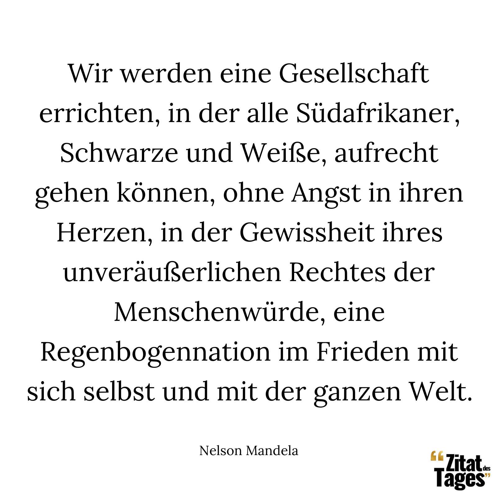 Wir werden eine Gesellschaft errichten, in der alle Südafrikaner, Schwarze und Weiße, aufrecht gehen können, ohne Angst in ihren Herzen, in der Gewissheit ihres unveräußerlichen Rechtes der Menschenwürde, eine Regenbogennation im Frieden mit sich selbst und mit der ganzen Welt. - Nelson Mandela