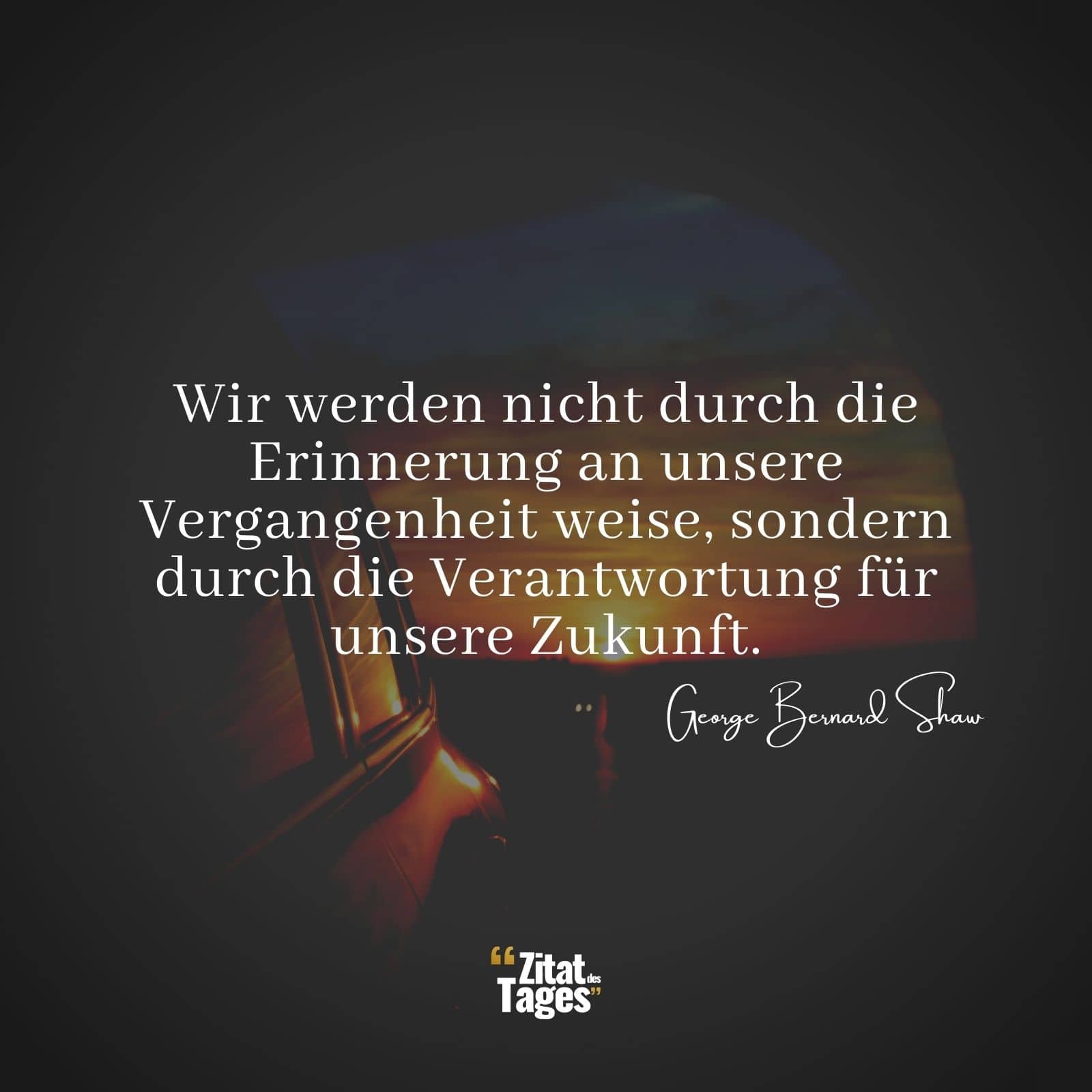 Wir werden nicht durch die Erinnerung an unsere Vergangenheit weise, sondern durch die Verantwortung für unsere Zukunft. - George Bernard Shaw