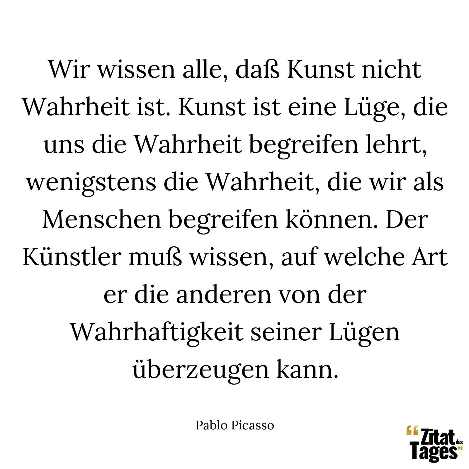 Wir wissen alle, daß Kunst nicht Wahrheit ist. Kunst ist eine Lüge, die uns die Wahrheit begreifen lehrt, wenigstens die Wahrheit, die wir als Menschen begreifen können. Der Künstler muß wissen, auf welche Art er die anderen von der Wahrhaftigkeit seiner Lügen überzeugen kann. - Pablo Picasso