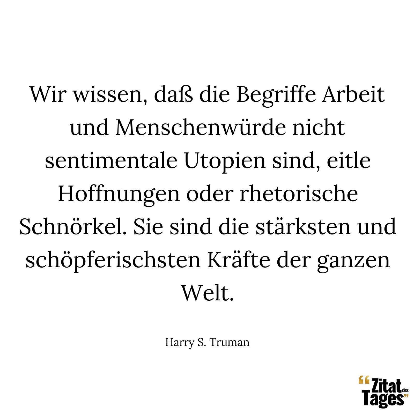 Wir wissen, daß die Begriffe Arbeit und Menschenwürde nicht sentimentale Utopien sind, eitle Hoffnungen oder rhetorische Schnörkel. Sie sind die stärksten und schöpferischsten Kräfte der ganzen Welt. - Harry S. Truman