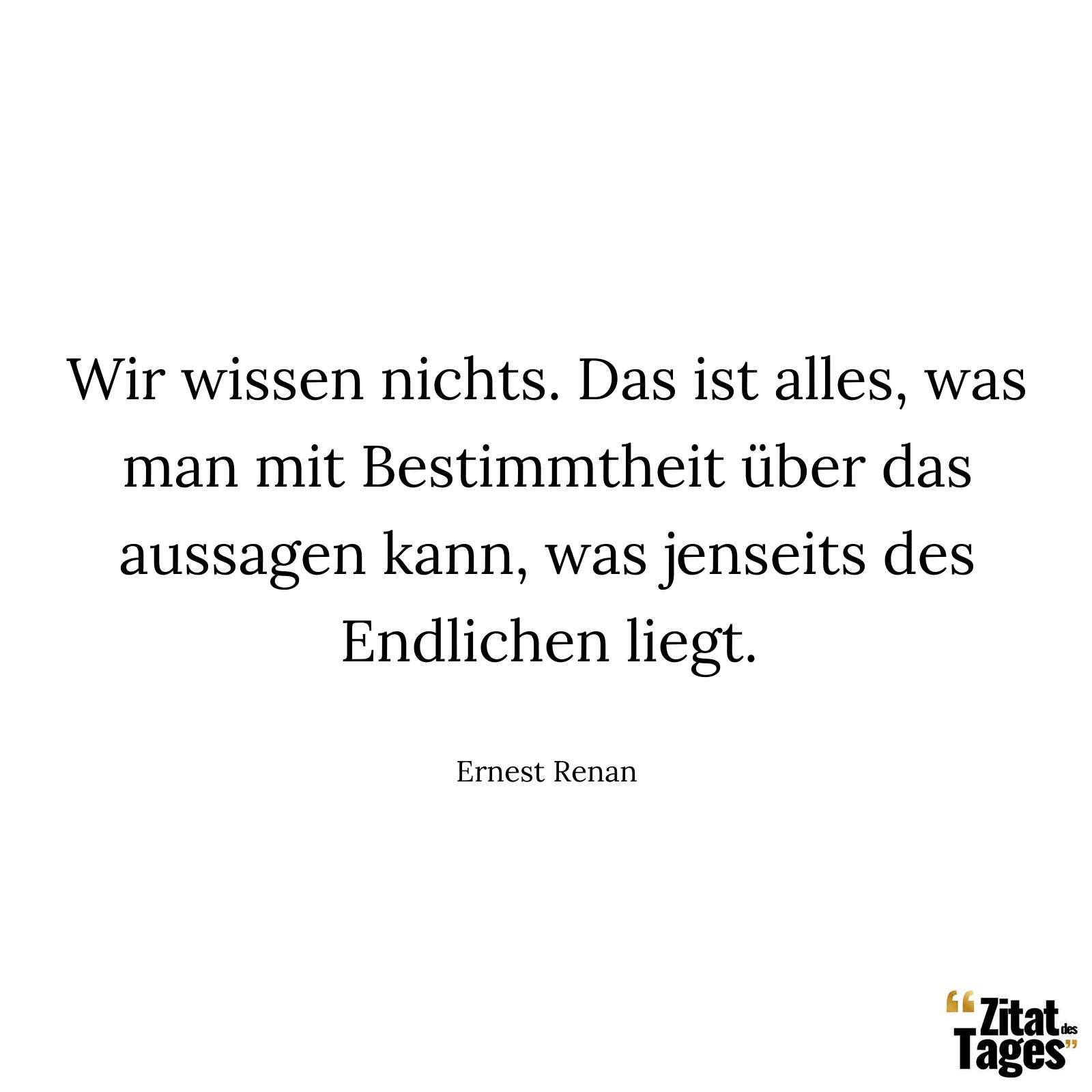 Wir wissen nichts. Das ist alles, was man mit Bestimmtheit über das aussagen kann, was jenseits des Endlichen liegt. - Ernest Renan