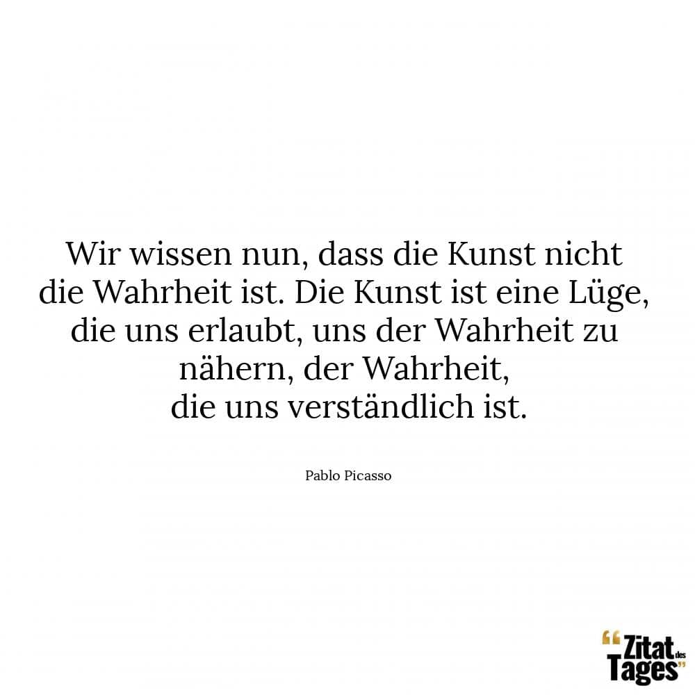 Wir wissen nun, dass die Kunst nicht die Wahrheit ist. Die Kunst ist eine Lüge, die uns erlaubt, uns der Wahrheit zu nähern, der Wahrheit, die uns verständlich ist. - Pablo Picasso