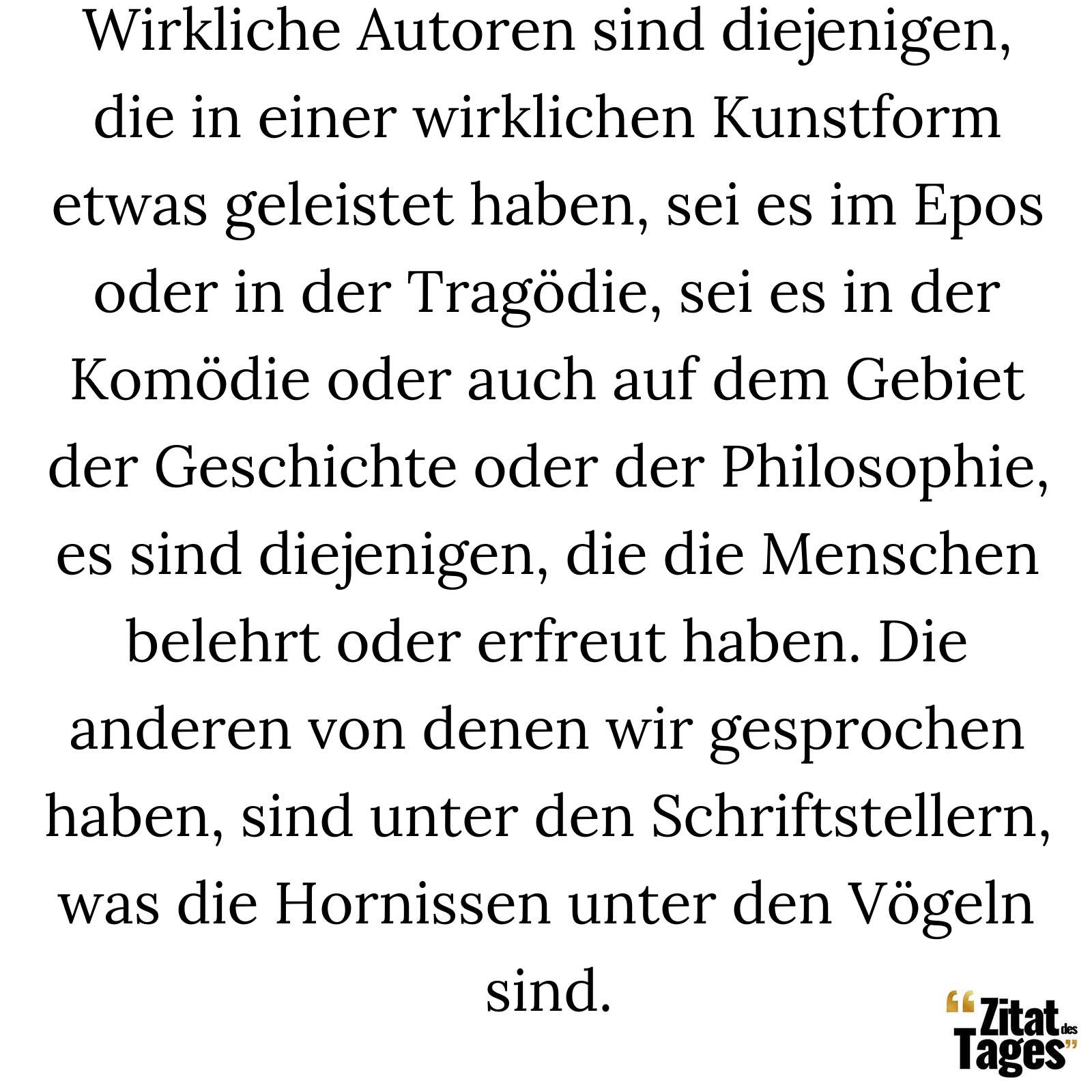 Wirkliche Autoren sind diejenigen, die in einer wirklichen Kunstform etwas geleistet haben, sei es im Epos oder in der Tragödie, sei es in der Komödie oder auch auf dem Gebiet der Geschichte oder der Philosophie, es sind diejenigen, die die Menschen belehrt oder erfreut haben. Die anderen von denen wir gesprochen haben, sind unter den Schriftstellern, was die Hornissen unter den Vögeln sind. - Voltaire