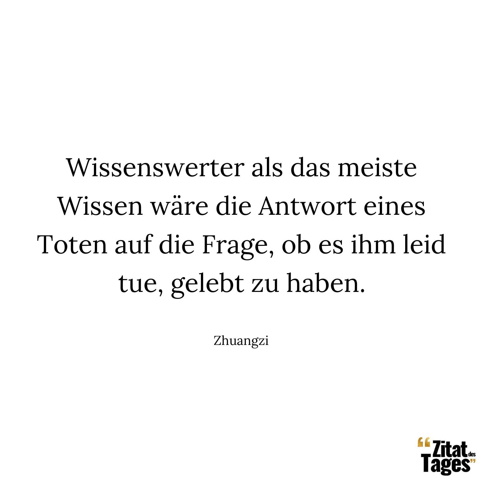 Wissenswerter als das meiste Wissen wäre die Antwort eines Toten auf die Frage, ob es ihm leid tue, gelebt zu haben. - Zhuangzi