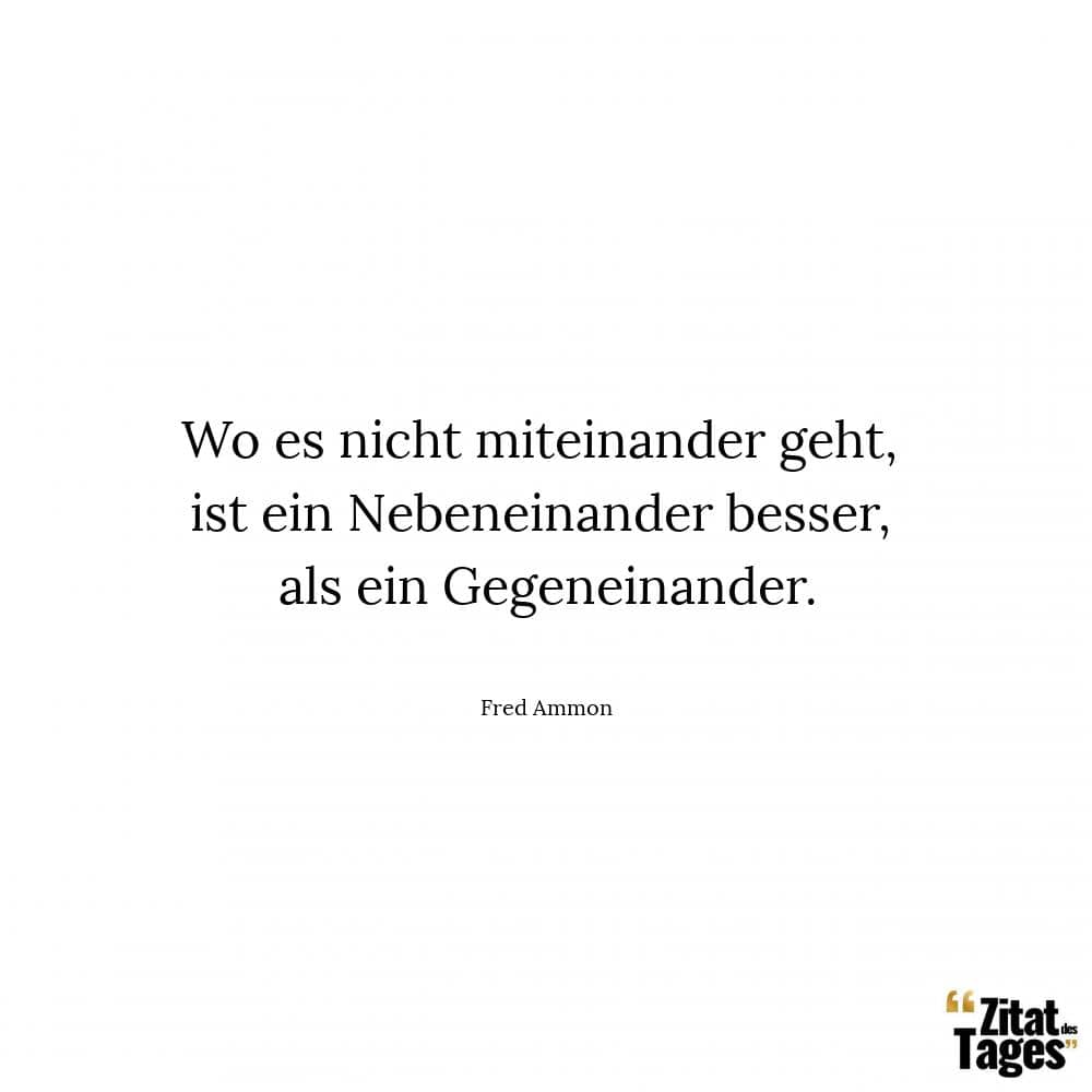 Wo es nicht miteinander geht, ist ein Nebeneinander besser, als ein Gegeneinander. - Fred Ammon