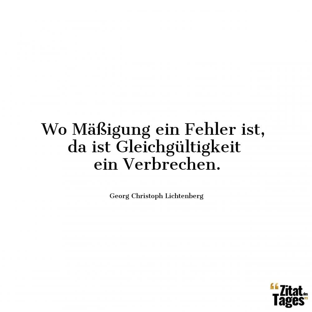 Wo Mäßigung ein Fehler ist, da ist Gleichgültigkeit ein Verbrechen. - Georg Christoph Lichtenberg