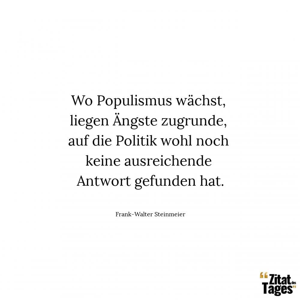 Wo Populismus wächst, liegen Ängste zugrunde, auf die Politik wohl noch keine ausreichende Antwort gefunden hat. - Frank-Walter Steinmeier